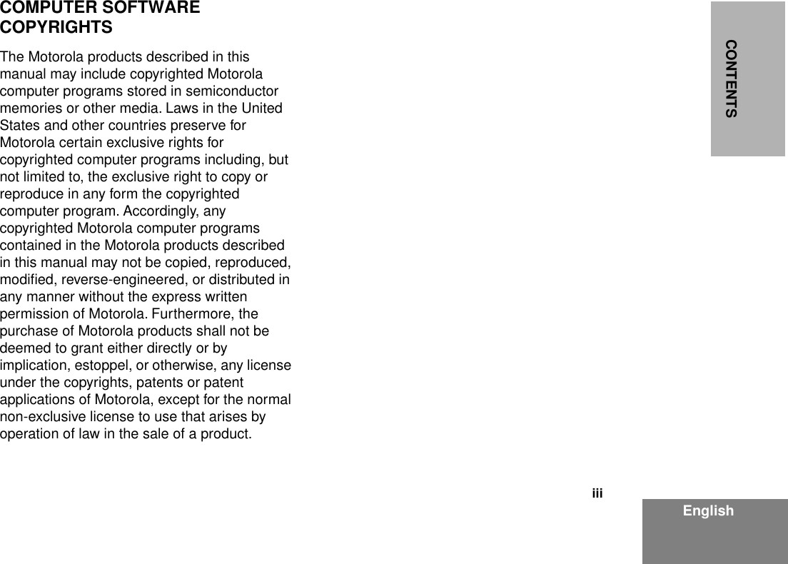  iii EnglishCONTENTS COMPUTER SOFTWARE COPYRIGHTS The Motorola products described in this manual may include copyrighted Motorola computer programs stored in semiconductor memories or other media. Laws in the United States and other countries preserve for Motorola certain exclusive rights for copyrighted computer programs including, but not limited to, the exclusive right to copy or reproduce in any form the copyrighted computer program. Accordingly, any copyrighted Motorola computer programs contained in the Motorola products described in this manual may not be copied, reproduced, modiﬁed, reverse-engineered, or distributed in any manner without the express written permission of Motorola. Furthermore, the purchase of Motorola products shall not be deemed to grant either directly or by implication, estoppel, or otherwise, any license under the copyrights, patents or patent applications of Motorola, except for the normal non-exclusive license to use that arises by operation of law in the sale of a product.