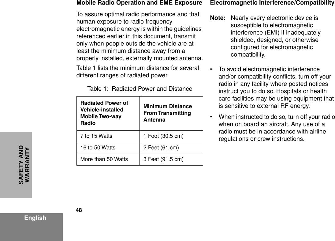 48EnglishSAFETY AND WARRANTYMobile Radio Operation and EME ExposureTo assure optimal radio performance and that human exposure to radio frequency electromagnetic energy is within the guidelines referenced earlier in this document, transmit only when people outside the vehicle are at least the minimum distance away from a properly installed, externally mounted antenna.Table 1 lists the minimum distance for several different ranges of radiated power.Electromagnetic Interference/CompatibilityNote: Nearly every electronic device is susceptible to electromagnetic interference (EMI) if inadequately shielded, designed, or otherwise conﬁgured for electromagnetic compatibility.• To avoid electromagnetic interference and/or compatibility conﬂicts, turn off your radio in any facility where posted notices instruct you to do so. Hospitals or health care facilities may be using equipment that is sensitive to external RF energy.• When instructed to do so, turn off your radio when on board an aircraft. Any use of a radio must be in accordance with airline regulations or crew instructions.Table 1:  Radiated Power and DistanceRadiated Power of Vehicle-installed Mobile Two-way RadioMinimum Distance From Transmitting Antenna7 to 15 Watts 1 Foot (30.5 cm)16 to 50 Watts 2 Feet (61 cm)More than 50 Watts 3 Feet (91.5 cm)