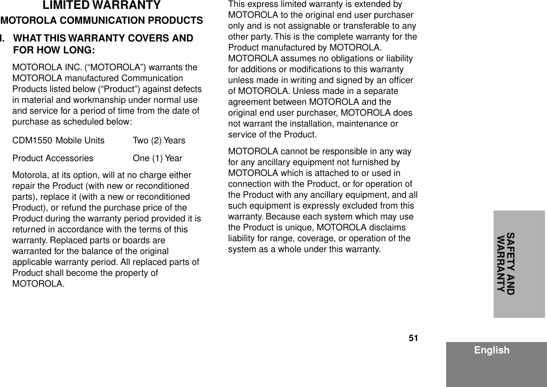 51EnglishSAFETY AND WARRANTYLIMITED WARRANTYMOTOROLA COMMUNICATION PRODUCTSI. WHAT THIS WARRANTY COVERS AND FOR HOW LONG:MOTOROLA INC. (“MOTOROLA”) warrants the MOTOROLA manufactured Communication Products listed below (“Product”) against defects in material and workmanship under normal use and service for a period of time from the date of purchase as scheduled below:CDM1550 Mobile Units Two (2) YearsProduct Accessories One (1) YearMotorola, at its option, will at no charge either repair the Product (with new or reconditioned parts), replace it (with a new or reconditioned Product), or refund the purchase price of the Product during the warranty period provided it is returned in accordance with the terms of this warranty. Replaced parts or boards are warranted for the balance of the original applicable warranty period. All replaced parts of Product shall become the property of MOTOROLA.This express limited warranty is extended by MOTOROLA to the original end user purchaser only and is not assignable or transferable to any other party. This is the complete warranty for the Product manufactured by MOTOROLA.  MOTOROLA assumes no obligations or liability for additions or modiﬁcations to this warranty unless made in writing and signed by an ofﬁcer of MOTOROLA. Unless made in a separate agreement between MOTOROLA and the original end user purchaser, MOTOROLA does not warrant the installation, maintenance or service of the Product.MOTOROLA cannot be responsible in any way for any ancillary equipment not furnished by MOTOROLA which is attached to or used in connection with the Product, or for operation of the Product with any ancillary equipment, and all such equipment is expressly excluded from this warranty. Because each system which may use the Product is unique, MOTOROLA disclaims liability for range, coverage, or operation of the system as a whole under this warranty.