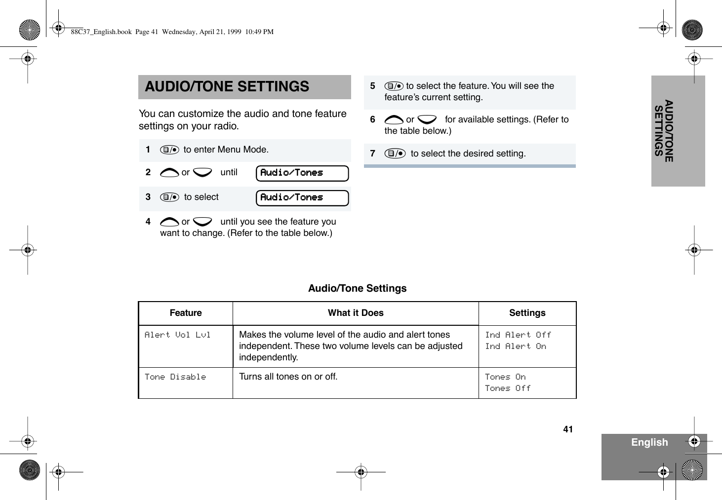 41EnglishAUDIO/TONE SETTINGSAUDIO/TONE SETTINGSYou can customize the audio and tone feature settings on your radio. 1)  to enter Menu Mode.2+ or e until3)  to select4+ or e until you see the feature you want to change. (Refer to the table below.)AAAAuuuuddddiiiioooo////TTTToooonnnneeeessssAAAAuuuuddddiiiioooo////TTTToooonnnneeeessss5) to select the feature. You will see the featureÕs current setting.6+ or e for available settings. (Refer to the table below.)7)  to select the desired setting. Audio/Tone SettingsFeature What it Does SettingsAlert Vol Lvl Makes the volume level of the audio and alert tones independent. These two volume levels can be adjusted independently.Ind Alert OffInd Alert OnTone Disable Turns all tones on or off. Tones OnTones Off88C37_English.book  Page 41  Wednesday, April 21, 1999  10:49 PM