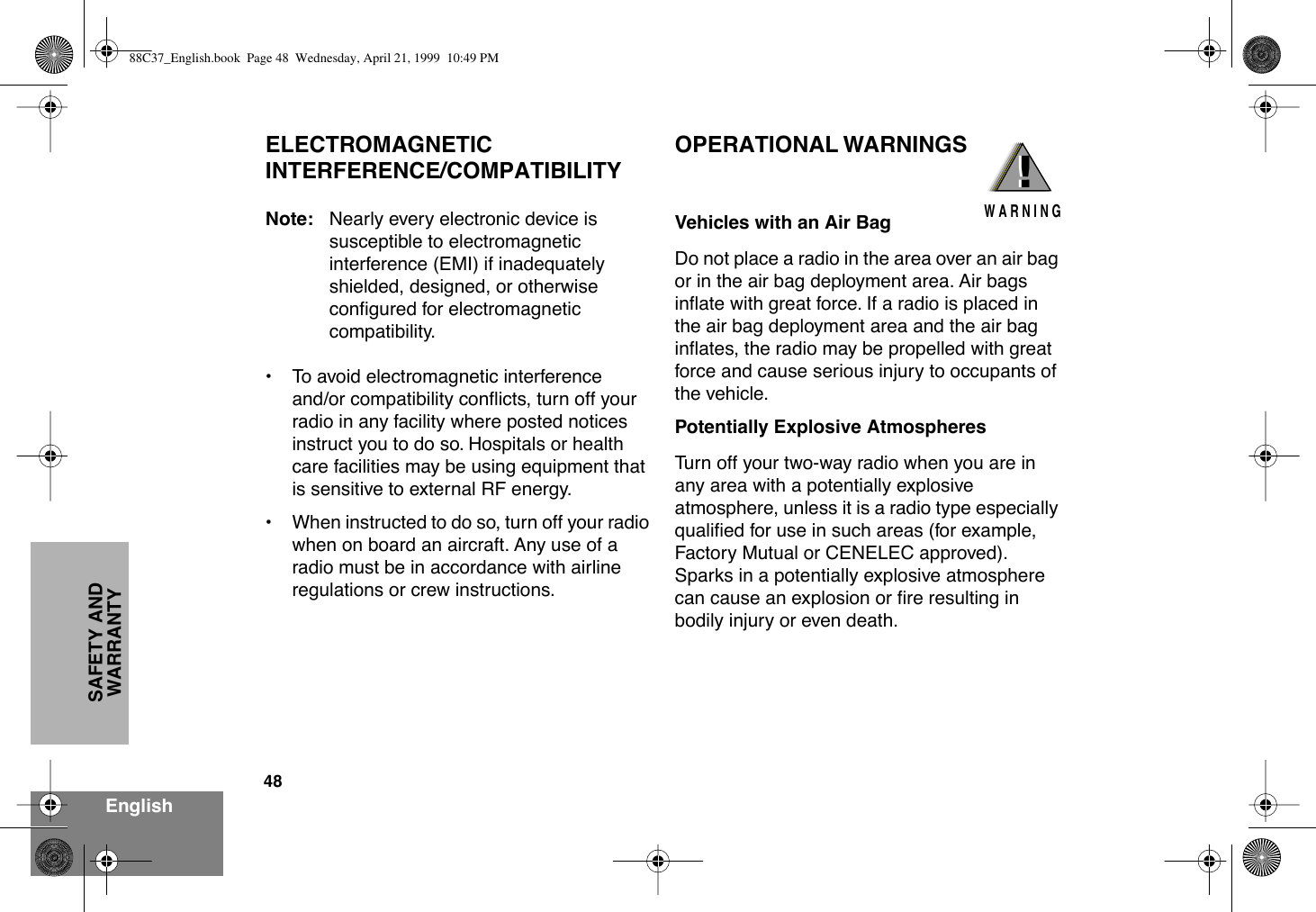 48EnglishSAFETY AND WARRANTYELECTROMAGNETIC INTERFERENCE/COMPATIBILITYNote: Nearly every electronic device is susceptible to electromagnetic interference (EMI) if inadequately shielded, designed, or otherwise conÞgured for electromagnetic compatibility.¥ To avoid electromagnetic interference and/or compatibility conßicts, turn off your radio in any facility where posted notices instruct you to do so. Hospitals or health care facilities may be using equipment that is sensitive to external RF energy.¥ When instructed to do so, turn off your radio when on board an aircraft. Any use of a radio must be in accordance with airline regulations or crew instructions.OPERATIONAL WARNINGSVehicles with an Air BagDo not place a radio in the area over an air bag or in the air bag deployment area. Air bags inßate with great force. If a radio is placed in the air bag deployment area and the air bag inßates, the radio may be propelled with great force and cause serious injury to occupants of the vehicle.Potentially Explosive AtmospheresTurn off your two-way radio when you are in any area with a potentially explosive atmosphere, unless it is a radio type especially qualiÞed for use in such areas (for example, Factory Mutual or CENELEC approved). Sparks in a potentially explosive atmosphere can cause an explosion or Þre resulting in bodily injury or even death.!W A R N I N G!88C37_English.book  Page 48  Wednesday, April 21, 1999  10:49 PM