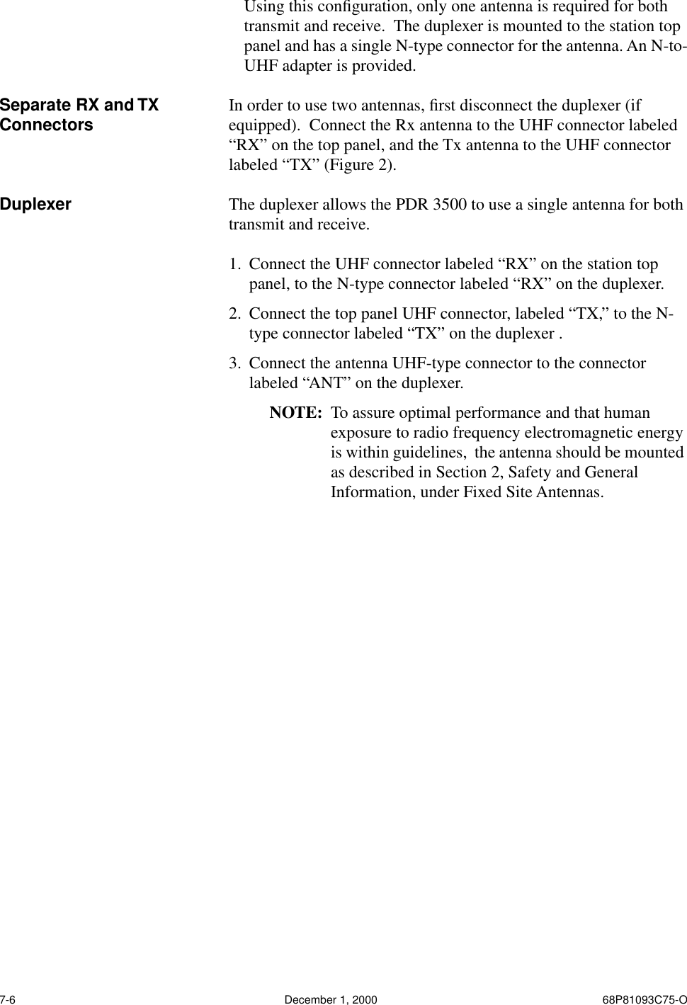 7-6 December 1, 2000 68P81093C75-OUsing this conﬁguration, only one antenna is required for both transmit and receive.  The duplexer is mounted to the station top panel and has a single N-type connector for the antenna. An N-to-UHF adapter is provided.Separate RX and TX Connectors In order to use two antennas, ﬁrst disconnect the duplexer (if equipped).  Connect the Rx antenna to the UHF connector labeled “RX” on the top panel, and the Tx antenna to the UHF connector labeled “TX” (Figure 2).Duplexer The duplexer allows the PDR 3500 to use a single antenna for both transmit and receive.  1. Connect the UHF connector labeled “RX” on the station top panel, to the N-type connector labeled “RX” on the duplexer.2. Connect the top panel UHF connector, labeled “TX,” to the N-type connector labeled “TX” on the duplexer . 3. Connect the antenna UHF-type connector to the connector labeled “ANT” on the duplexer.NOTE: To assure optimal performance and that human exposure to radio frequency electromagnetic energy is within guidelines,  the antenna should be mounted as described in Section 2, Safety and General Information, under Fixed Site Antennas.
