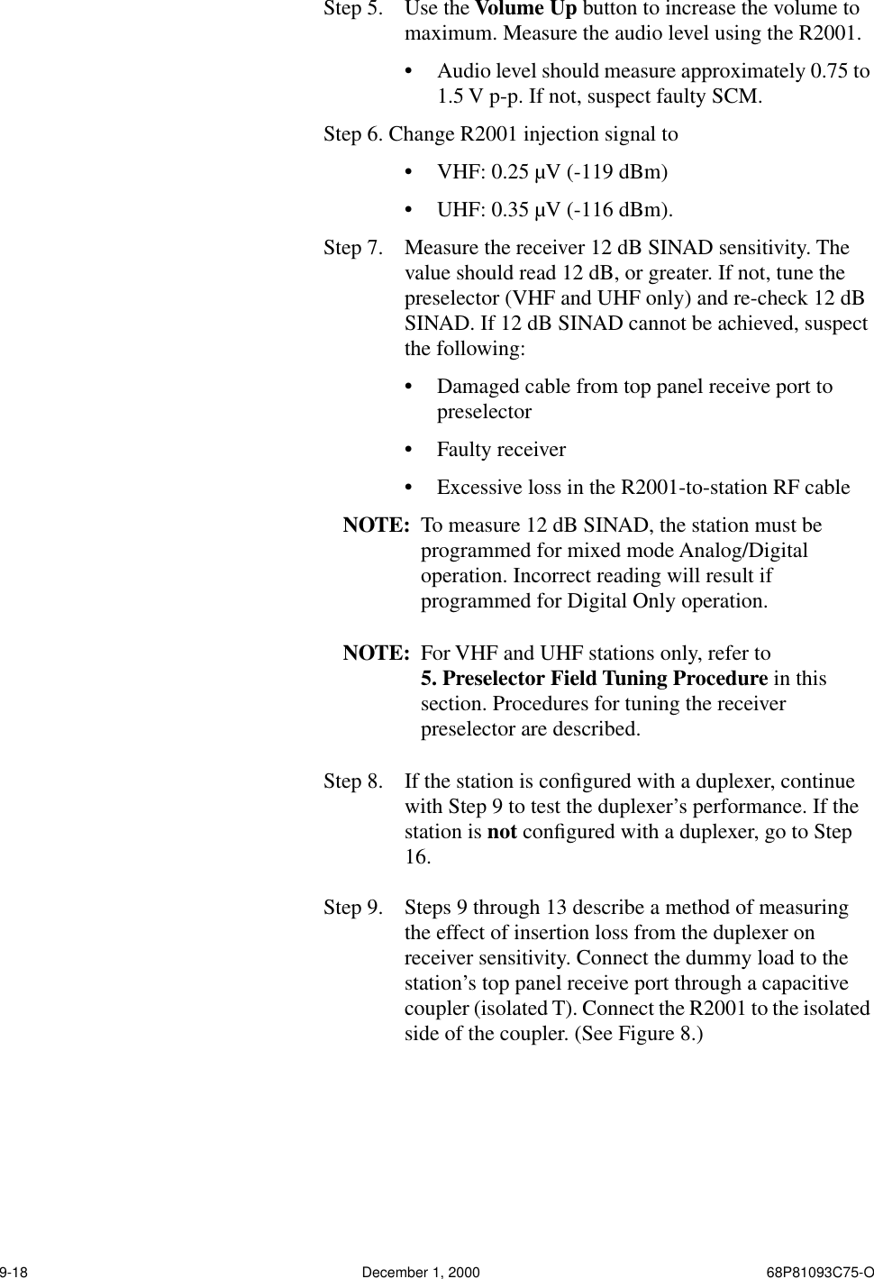 9-18 December 1, 2000 68P81093C75-OStep 5.  Use the Volume Up button to increase the volume to maximum. Measure the audio level using the R2001.•Audio level should measure approximately 0.75 to 1.5 V p-p. If not, suspect faulty SCM.Step 6. Change R2001 injection signal to•VHF: 0.25 µV (-119 dBm)•UHF: 0.35 µV (-116 dBm).Step 7.  Measure the receiver 12 dB SINAD sensitivity. The value should read 12 dB, or greater. If not, tune the preselector (VHF and UHF only) and re-check 12 dB SINAD. If 12 dB SINAD cannot be achieved, suspect the following:•Damaged cable from top panel receive port to preselector•Faulty receiver•Excessive loss in the R2001-to-station RF cableNOTE: To measure 12 dB SINAD, the station must be programmed for mixed mode Analog/Digital operation. Incorrect reading will result if programmed for Digital Only operation.NOTE: For VHF and UHF stations only, refer to 5. Preselector Field Tuning Procedure in this section. Procedures for tuning the receiver preselector are described.Step 8.  If the station is conﬁgured with a duplexer, continue with Step 9 to test the duplexer’s performance. If the station is not conﬁgured with a duplexer, go to Step 16.Step 9.  Steps 9 through 13 describe a method of measuring the effect of insertion loss from the duplexer on receiver sensitivity. Connect the dummy load to the station’s top panel receive port through a capacitive coupler (isolated T). Connect the R2001 to the isolated side of the coupler. (See Figure 8.)