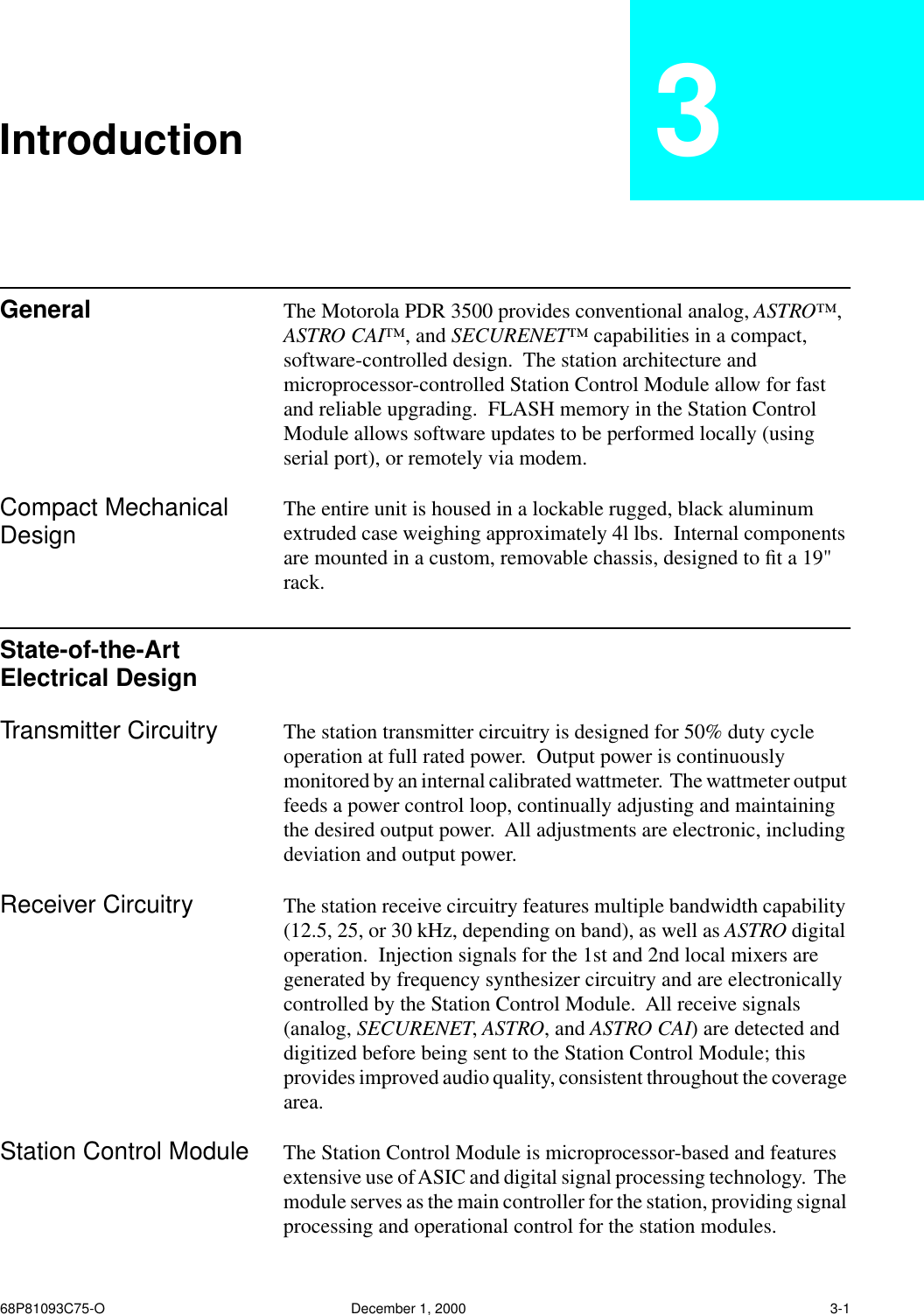  68P81093C75-O December 1, 2000 3-1 Introduction 3 General The Motorola PDR 3500 provides conventional analog,  ASTRO™ ,  ASTRO CAI™ , and  SECURENET™  capabilities in a compact, software-controlled design.  The station architecture and microprocessor-controlled Station Control Module allow for fast and reliable upgrading.  FLASH memory in the Station Control Module allows software updates to be performed locally (using serial port), or remotely via modem. Compact Mechanical Design The entire unit is housed in a lockable rugged, black aluminum extruded case weighing approximately 4l lbs.  Internal components are mounted in a custom, removable chassis, designed to ﬁt a 19&quot; rack. State-of-the-Art Electrical Design Transmitter Circuitry The station transmitter circuitry is designed for 50% duty cycle operation at full rated power.  Output power is continuously monitored by an internal calibrated wattmeter.  The wattmeter output feeds a power control loop, continually adjusting and maintaining the desired output power.  All adjustments are electronic, including deviation and output power. Receiver Circuitry The station receive circuitry features multiple bandwidth capability (12.5, 25, or 30 kHz, depending on band), as well as  ASTRO  digital operation.  Injection signals for the 1st and 2nd local mixers are generated by frequency synthesizer circuitry and are electronically controlled by the Station Control Module.  All receive signals (analog,  SECURENET ,  ASTRO , and  ASTRO CAI ) are detected and digitized before being sent to the Station Control Module; this provides improved audio quality, consistent throughout the coverage area. Station Control Module The Station Control Module is microprocessor-based and features extensive use of ASIC and digital signal processing technology.  The module serves as the main controller for the station, providing signal processing and operational control for the station modules.