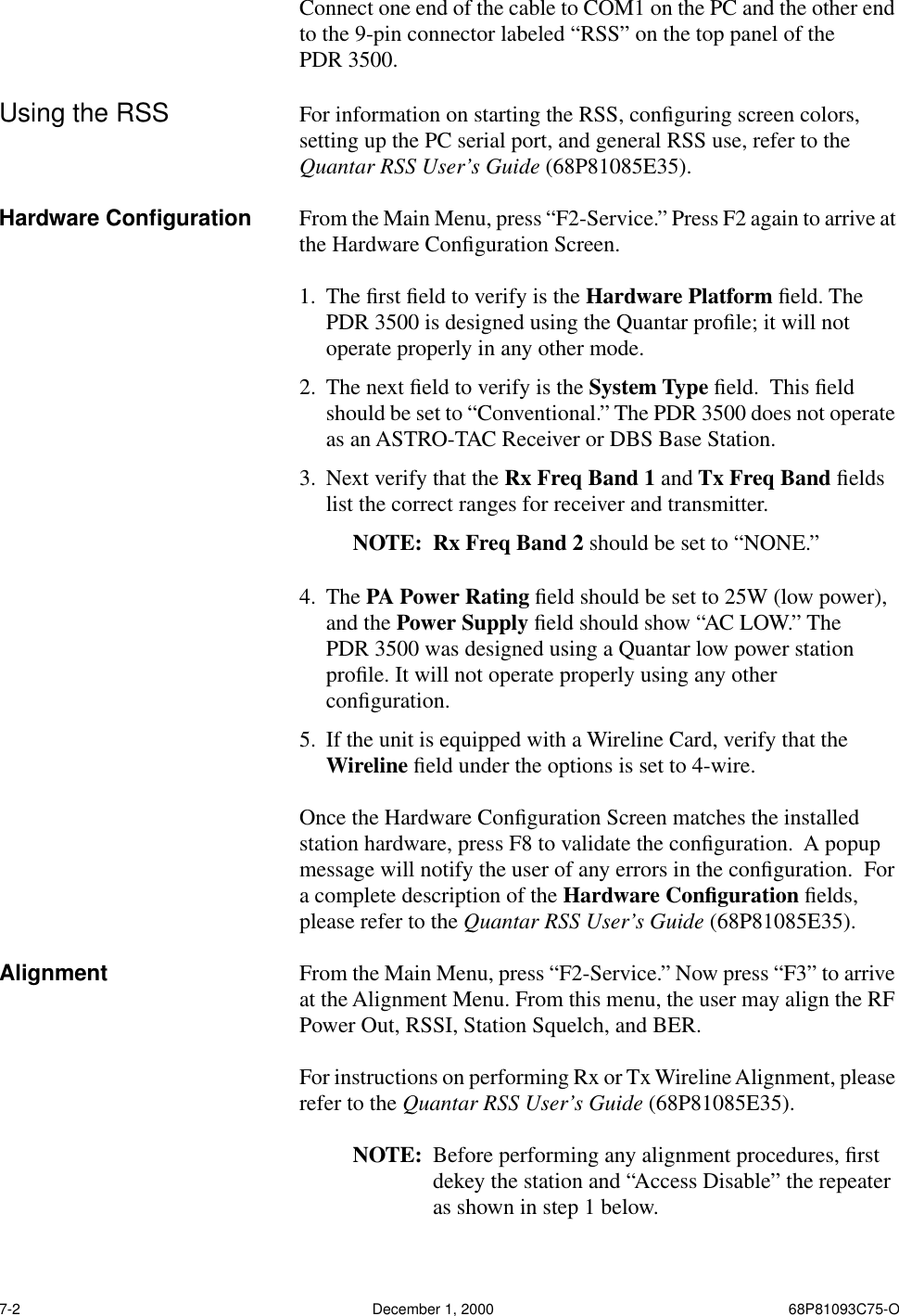 7-2 December 1, 2000 68P81093C75-OConnect one end of the cable to COM1 on the PC and the other end to the 9-pin connector labeled “RSS” on the top panel of the PDR 3500.Using the RSS For information on starting the RSS, conﬁguring screen colors, setting up the PC serial port, and general RSS use, refer to the Quantar RSS User’s Guide (68P81085E35).Hardware Conﬁguration From the Main Menu, press “F2-Service.” Press F2 again to arrive at the Hardware Conﬁguration Screen. 1. The ﬁrst ﬁeld to verify is the Hardware Platform ﬁeld. The PDR 3500 is designed using the Quantar proﬁle; it will not operate properly in any other mode.2. The next ﬁeld to verify is the System Type ﬁeld.  This ﬁeld should be set to “Conventional.” The PDR 3500 does not operate as an ASTRO-TAC Receiver or DBS Base Station.3. Next verify that the Rx Freq Band 1 and Tx Freq Band ﬁelds list the correct ranges for receiver and transmitter.NOTE: Rx Freq Band 2 should be set to “NONE.”4. The PA Power Rating ﬁeld should be set to 25W (low power), and the Power Supply ﬁeld should show “AC LOW.” The PDR 3500 was designed using a Quantar low power station proﬁle. It will not operate properly using any other conﬁguration.5. If the unit is equipped with a Wireline Card, verify that the Wireline ﬁeld under the options is set to 4-wire.Once the Hardware Conﬁguration Screen matches the installed station hardware, press F8 to validate the conﬁguration.  A popup message will notify the user of any errors in the conﬁguration.  For a complete description of the Hardware Conﬁguration ﬁelds, please refer to the Quantar RSS User’s Guide (68P81085E35).Alignment From the Main Menu, press “F2-Service.” Now press “F3” to arrive at the Alignment Menu. From this menu, the user may align the RF Power Out, RSSI, Station Squelch, and BER. For instructions on performing Rx or Tx Wireline Alignment, please refer to the Quantar RSS User’s Guide (68P81085E35).NOTE: Before performing any alignment procedures, ﬁrst dekey the station and “Access Disable” the repeater as shown in step 1 below.