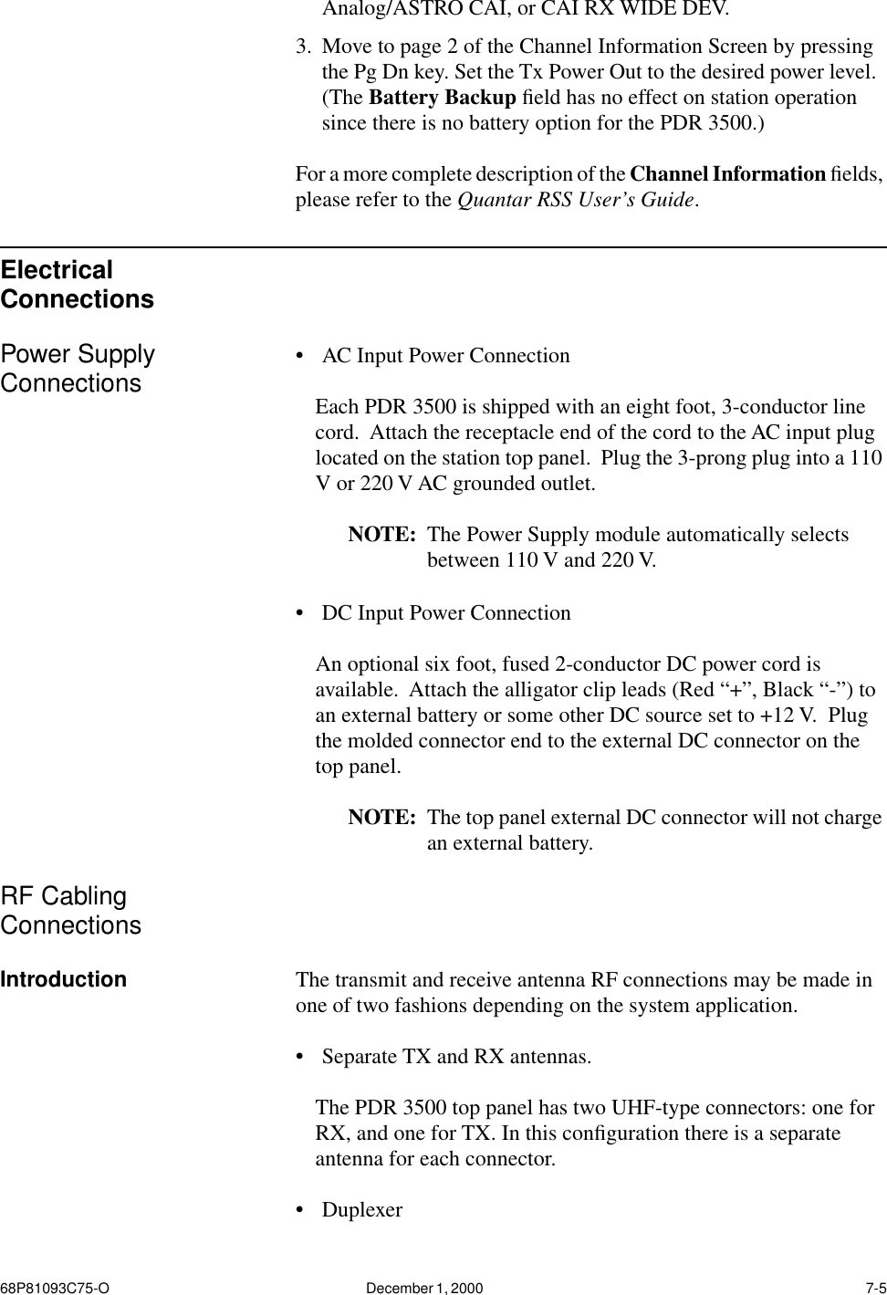 68P81093C75-O December 1, 2000  7-5Analog/ASTRO CAI, or CAI RX WIDE DEV.3. Move to page 2 of the Channel Information Screen by pressing the Pg Dn key. Set the Tx Power Out to the desired power level.  (The Battery Backup ﬁeld has no effect on station operation since there is no battery option for the PDR 3500.)For a more complete description of the Channel Information ﬁelds, please refer to the Quantar RSS User’s Guide.Electrical ConnectionsPower Supply Connections •AC Input Power Connection Each PDR 3500 is shipped with an eight foot, 3-conductor line cord.  Attach the receptacle end of the cord to the AC input plug located on the station top panel.  Plug the 3-prong plug into a 110 V or 220 V AC grounded outlet.NOTE: The Power Supply module automatically selects between 110 V and 220 V. •DC Input Power ConnectionAn optional six foot, fused 2-conductor DC power cord is available.  Attach the alligator clip leads (Red “+”, Black “-”) to an external battery or some other DC source set to +12 V.  Plug the molded connector end to the external DC connector on the top panel.  NOTE: The top panel external DC connector will not charge an external battery.RF Cabling ConnectionsIntroduction The transmit and receive antenna RF connections may be made in one of two fashions depending on the system application.•Separate TX and RX antennas.The PDR 3500 top panel has two UHF-type connectors: one for RX, and one for TX. In this conﬁguration there is a separate antenna for each connector.•Duplexer