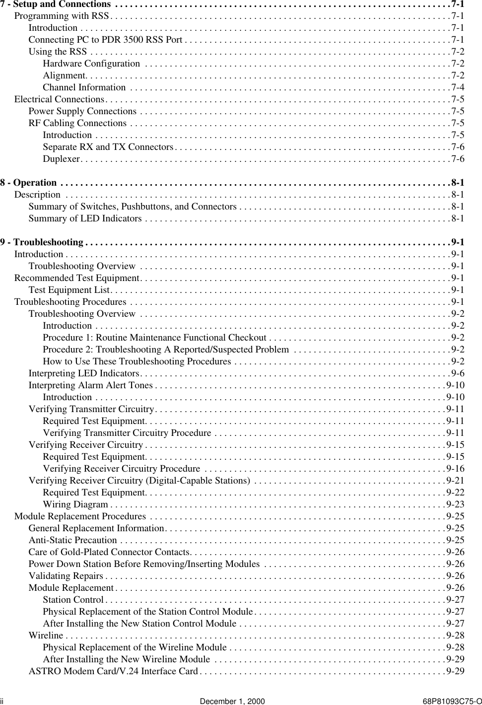  ii December 1, 2000 68P81093C75-O 7 - Setup and Connections  . . . . . . . . . . . . . . . . . . . . . . . . . . . . . . . . . . . . . . . . . . . . . . . . . . . . . . . . . . . . . . . . . . . .7-1 Programming with RSS. . . . . . . . . . . . . . . . . . . . . . . . . . . . . . . . . . . . . . . . . . . . . . . . . . . . . . . . . . . . . . . . . . . . .7-1Introduction . . . . . . . . . . . . . . . . . . . . . . . . . . . . . . . . . . . . . . . . . . . . . . . . . . . . . . . . . . . . . . . . . . . . . . . . . . .7-1Connecting PC to PDR 3500 RSS Port . . . . . . . . . . . . . . . . . . . . . . . . . . . . . . . . . . . . . . . . . . . . . . . . . . . . . .7-1Using the RSS . . . . . . . . . . . . . . . . . . . . . . . . . . . . . . . . . . . . . . . . . . . . . . . . . . . . . . . . . . . . . . . . . . . . . . . . .7-2Hardware Configuration  . . . . . . . . . . . . . . . . . . . . . . . . . . . . . . . . . . . . . . . . . . . . . . . . . . . . . . . . . . . . . .7-2Alignment. . . . . . . . . . . . . . . . . . . . . . . . . . . . . . . . . . . . . . . . . . . . . . . . . . . . . . . . . . . . . . . . . . . . . . . . . .7-2Channel Information  . . . . . . . . . . . . . . . . . . . . . . . . . . . . . . . . . . . . . . . . . . . . . . . . . . . . . . . . . . . . . . . . .7-4Electrical Connections. . . . . . . . . . . . . . . . . . . . . . . . . . . . . . . . . . . . . . . . . . . . . . . . . . . . . . . . . . . . . . . . . . . . . .7-5Power Supply Connections . . . . . . . . . . . . . . . . . . . . . . . . . . . . . . . . . . . . . . . . . . . . . . . . . . . . . . . . . . . . . . .7-5RF Cabling Connections . . . . . . . . . . . . . . . . . . . . . . . . . . . . . . . . . . . . . . . . . . . . . . . . . . . . . . . . . . . . . . . . .7-5Introduction . . . . . . . . . . . . . . . . . . . . . . . . . . . . . . . . . . . . . . . . . . . . . . . . . . . . . . . . . . . . . . . . . . . . . . . .7-5Separate RX and TX Connectors. . . . . . . . . . . . . . . . . . . . . . . . . . . . . . . . . . . . . . . . . . . . . . . . . . . . . . . .7-6Duplexer. . . . . . . . . . . . . . . . . . . . . . . . . . . . . . . . . . . . . . . . . . . . . . . . . . . . . . . . . . . . . . . . . . . . . . . . . . .7-6 8 - Operation . . . . . . . . . . . . . . . . . . . . . . . . . . . . . . . . . . . . . . . . . . . . . . . . . . . . . . . . . . . . . . . . . . . . . . . . . . . . . . .8-1 Description  . . . . . . . . . . . . . . . . . . . . . . . . . . . . . . . . . . . . . . . . . . . . . . . . . . . . . . . . . . . . . . . . . . . . . . . . . . . . . .8-1Summary of Switches, Pushbuttons, and Connectors . . . . . . . . . . . . . . . . . . . . . . . . . . . . . . . . . . . . . . . . . . .8-1Summary of LED Indicators . . . . . . . . . . . . . . . . . . . . . . . . . . . . . . . . . . . . . . . . . . . . . . . . . . . . . . . . . . . . . .8-1 9 - Troubleshooting . . . . . . . . . . . . . . . . . . . . . . . . . . . . . . . . . . . . . . . . . . . . . . . . . . . . . . . . . . . . . . . . . . . . . . . . . .9-1 Introduction . . . . . . . . . . . . . . . . . . . . . . . . . . . . . . . . . . . . . . . . . . . . . . . . . . . . . . . . . . . . . . . . . . . . . . . . . . . . . .9-1Troubleshooting Overview  . . . . . . . . . . . . . . . . . . . . . . . . . . . . . . . . . . . . . . . . . . . . . . . . . . . . . . . . . . . . . . .9-1Recommended Test Equipment. . . . . . . . . . . . . . . . . . . . . . . . . . . . . . . . . . . . . . . . . . . . . . . . . . . . . . . . . . . . . . .9-1Test Equipment List. . . . . . . . . . . . . . . . . . . . . . . . . . . . . . . . . . . . . . . . . . . . . . . . . . . . . . . . . . . . . . . . . . . . .9-1Troubleshooting Procedures . . . . . . . . . . . . . . . . . . . . . . . . . . . . . . . . . . . . . . . . . . . . . . . . . . . . . . . . . . . . . . . . .9-1Troubleshooting Overview  . . . . . . . . . . . . . . . . . . . . . . . . . . . . . . . . . . . . . . . . . . . . . . . . . . . . . . . . . . . . . . .9-2Introduction . . . . . . . . . . . . . . . . . . . . . . . . . . . . . . . . . . . . . . . . . . . . . . . . . . . . . . . . . . . . . . . . . . . . . . . .9-2Procedure 1: Routine Maintenance Functional Checkout . . . . . . . . . . . . . . . . . . . . . . . . . . . . . . . . . . . . .9-2Procedure 2: Troubleshooting A Reported/Suspected Problem  . . . . . . . . . . . . . . . . . . . . . . . . . . . . . . . .9-2How to Use These Troubleshooting Procedures . . . . . . . . . . . . . . . . . . . . . . . . . . . . . . . . . . . . . . . . . . . .9-2Interpreting LED Indicators. . . . . . . . . . . . . . . . . . . . . . . . . . . . . . . . . . . . . . . . . . . . . . . . . . . . . . . . . . . . . . .9-6Interpreting Alarm Alert Tones . . . . . . . . . . . . . . . . . . . . . . . . . . . . . . . . . . . . . . . . . . . . . . . . . . . . . . . . . . .9-10Introduction . . . . . . . . . . . . . . . . . . . . . . . . . . . . . . . . . . . . . . . . . . . . . . . . . . . . . . . . . . . . . . . . . . . . . . .9-10Verifying Transmitter Circuitry. . . . . . . . . . . . . . . . . . . . . . . . . . . . . . . . . . . . . . . . . . . . . . . . . . . . . . . . . . .9-11Required Test Equipment. . . . . . . . . . . . . . . . . . . . . . . . . . . . . . . . . . . . . . . . . . . . . . . . . . . . . . . . . . . . .9-11Verifying Transmitter Circuitry Procedure . . . . . . . . . . . . . . . . . . . . . . . . . . . . . . . . . . . . . . . . . . . . . . .9-11Verifying Receiver Circuitry . . . . . . . . . . . . . . . . . . . . . . . . . . . . . . . . . . . . . . . . . . . . . . . . . . . . . . . . . . . . .9-15Required Test Equipment. . . . . . . . . . . . . . . . . . . . . . . . . . . . . . . . . . . . . . . . . . . . . . . . . . . . . . . . . . . . .9-15Verifying Receiver Circuitry Procedure  . . . . . . . . . . . . . . . . . . . . . . . . . . . . . . . . . . . . . . . . . . . . . . . . .9-16Verifying Receiver Circuitry (Digital-Capable Stations) . . . . . . . . . . . . . . . . . . . . . . . . . . . . . . . . . . . . . . .9-21Required Test Equipment. . . . . . . . . . . . . . . . . . . . . . . . . . . . . . . . . . . . . . . . . . . . . . . . . . . . . . . . . . . . .9-22Wiring Diagram . . . . . . . . . . . . . . . . . . . . . . . . . . . . . . . . . . . . . . . . . . . . . . . . . . . . . . . . . . . . . . . . . . . .9-23Module Replacement Procedures . . . . . . . . . . . . . . . . . . . . . . . . . . . . . . . . . . . . . . . . . . . . . . . . . . . . . . . . . . . .9-25General Replacement Information. . . . . . . . . . . . . . . . . . . . . . . . . . . . . . . . . . . . . . . . . . . . . . . . . . . . . . . . .9-25Anti-Static Precaution . . . . . . . . . . . . . . . . . . . . . . . . . . . . . . . . . . . . . . . . . . . . . . . . . . . . . . . . . . . . . . . . . .9-25Care of Gold-Plated Connector Contacts. . . . . . . . . . . . . . . . . . . . . . . . . . . . . . . . . . . . . . . . . . . . . . . . . . . .9-26Power Down Station Before Removing/Inserting Modules  . . . . . . . . . . . . . . . . . . . . . . . . . . . . . . . . . . . . .9-26Validating Repairs . . . . . . . . . . . . . . . . . . . . . . . . . . . . . . . . . . . . . . . . . . . . . . . . . . . . . . . . . . . . . . . . . . . . .9-26Module Replacement. . . . . . . . . . . . . . . . . . . . . . . . . . . . . . . . . . . . . . . . . . . . . . . . . . . . . . . . . . . . . . . . . . .9-26Station Control. . . . . . . . . . . . . . . . . . . . . . . . . . . . . . . . . . . . . . . . . . . . . . . . . . . . . . . . . . . . . . . . . . . . .9-27Physical Replacement of the Station Control Module. . . . . . . . . . . . . . . . . . . . . . . . . . . . . . . . . . . . . . .9-27After Installing the New Station Control Module . . . . . . . . . . . . . . . . . . . . . . . . . . . . . . . . . . . . . . . . . .9-27Wireline . . . . . . . . . . . . . . . . . . . . . . . . . . . . . . . . . . . . . . . . . . . . . . . . . . . . . . . . . . . . . . . . . . . . . . . . . . . . .9-28Physical Replacement of the Wireline Module . . . . . . . . . . . . . . . . . . . . . . . . . . . . . . . . . . . . . . . . . . . .9-28After Installing the New Wireline Module  . . . . . . . . . . . . . . . . . . . . . . . . . . . . . . . . . . . . . . . . . . . . . . .9-29ASTRO Modem Card/V.24 Interface Card. . . . . . . . . . . . . . . . . . . . . . . . . . . . . . . . . . . . . . . . . . . . . . . . . .9-29