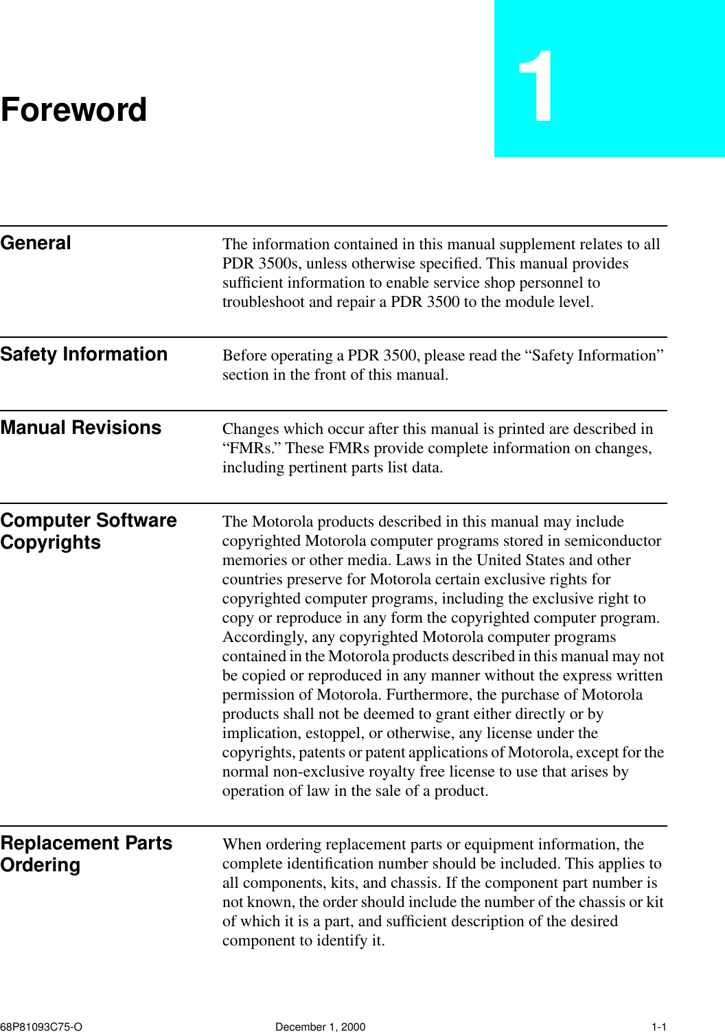  68P81093C75-O December 1, 2000 1-1 Foreword 1 General The information contained in this manual supplement relates to all PDR 3500s, unless otherwise speciﬁed. This manual provides sufﬁcient information to enable service shop personnel to troubleshoot and repair a PDR 3500 to the module level. Safety Information Before operating a PDR 3500, please read the “Safety Information” section in the front of this manual. Manual Revisions Changes which occur after this manual is printed are described in “FMRs.” These FMRs provide complete information on changes, including pertinent parts list data. Computer Software Copyrights The Motorola products described in this manual may include copyrighted Motorola computer programs stored in semiconductor memories or other media. Laws in the United States and other countries preserve for Motorola certain exclusive rights for copyrighted computer programs, including the exclusive right to copy or reproduce in any form the copyrighted computer program. Accordingly, any copyrighted Motorola computer programs contained in the Motorola products described in this manual may not be copied or reproduced in any manner without the express written permission of Motorola. Furthermore, the purchase of Motorola products shall not be deemed to grant either directly or by implication, estoppel, or otherwise, any license under the copyrights, patents or patent applications of Motorola, except for the normal non-exclusive royalty free license to use that arises by operation of law in the sale of a product. Replacement Parts Ordering  When ordering replacement parts or equipment information, the complete identiﬁcation number should be included. This applies to all components, kits, and chassis. If the component part number is not known, the order should include the number of the chassis or kit of which it is a part, and sufﬁcient description of the desired component to identify it.