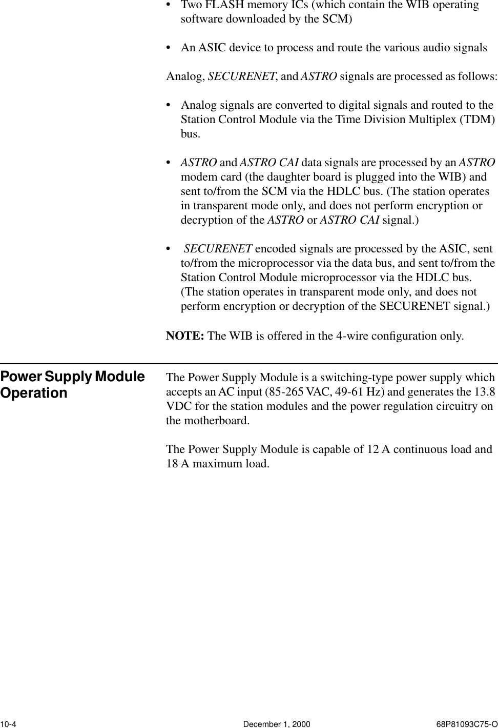 10-4 December 1, 2000 68P81093C75-O•Two FLASH memory ICs (which contain the WIB operating software downloaded by the SCM) •An ASIC device to process and route the various audio signalsAnalog, SECURENET, and ASTRO signals are processed as follows:•Analog signals are converted to digital signals and routed to the Station Control Module via the Time Division Multiplex (TDM) bus.•ASTRO and ASTRO CAI data signals are processed by an ASTRO modem card (the daughter board is plugged into the WIB) and sent to/from the SCM via the HDLC bus. (The station operates in transparent mode only, and does not perform encryption or decryption of the ASTRO or ASTRO CAI signal.)• SECURENET encoded signals are processed by the ASIC, sent to/from the microprocessor via the data bus, and sent to/from the Station Control Module microprocessor via the HDLC bus.  (The station operates in transparent mode only, and does not perform encryption or decryption of the SECURENET signal.)NOTE: The WIB is offered in the 4-wire conﬁguration only.Power Supply Module Operation The Power Supply Module is a switching-type power supply which accepts an AC input (85-265 VAC, 49-61 Hz) and generates the 13.8 VDC for the station modules and the power regulation circuitry on the motherboard.  The Power Supply Module is capable of 12 A continuous load and 18 A maximum load.