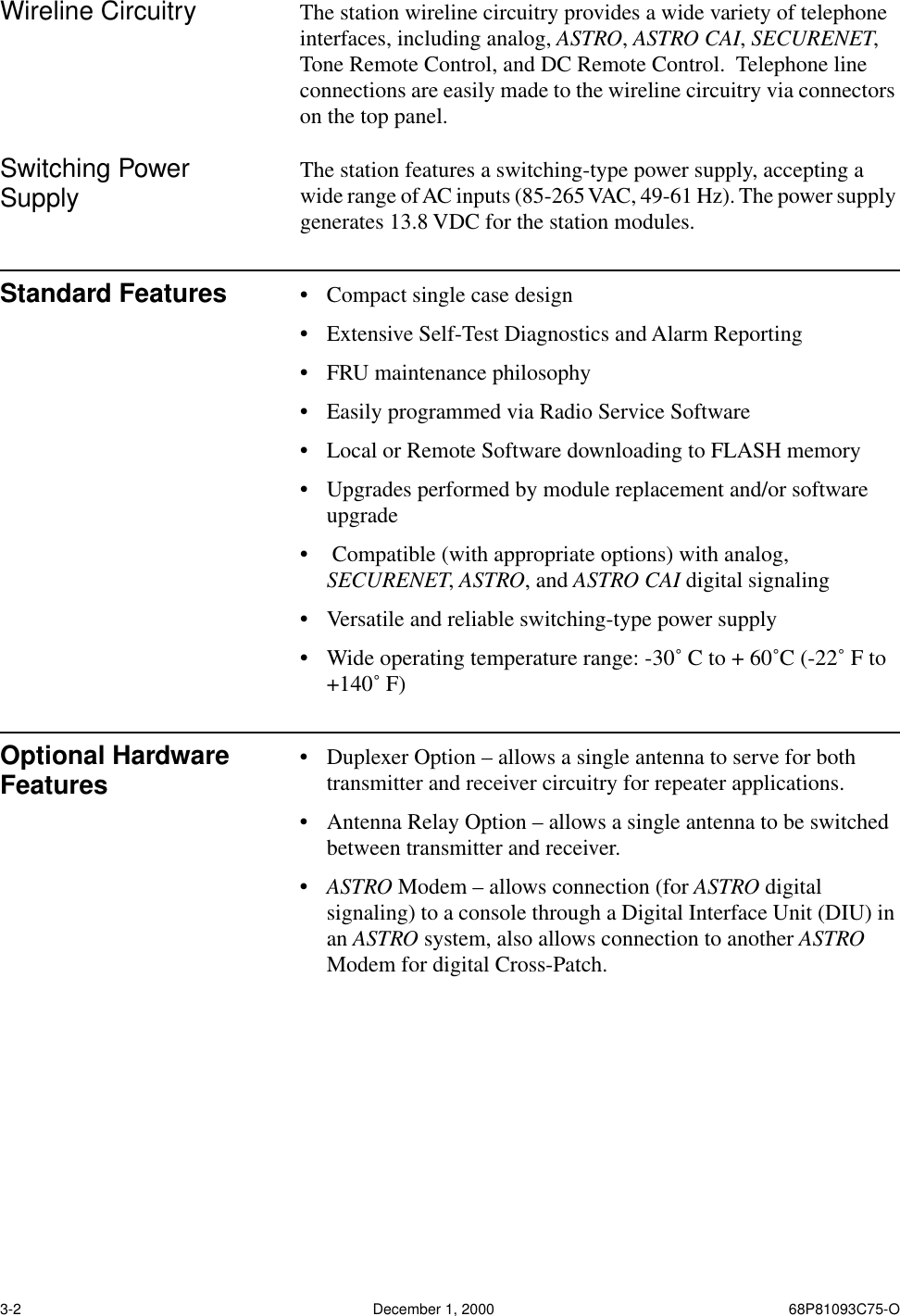  3-2 December 1, 2000 68P81093C75-O Wireline Circuitry The station wireline circuitry provides a wide variety of telephone interfaces, including analog,  ASTRO ,  ASTRO CAI ,  SECURENET , Tone Remote Control, and DC Remote Control.  Telephone line connections are easily made to the wireline circuitry via connectors on the top panel. Switching Power Supply The station features a switching-type power supply, accepting a wide range of AC inputs (85-265 VAC, 49-61 Hz). The power supply generates 13.8 VDC for the station modules.  Standard Features • Compact single case design • Extensive Self-Test Diagnostics and Alarm Reporting • FRU maintenance philosophy • Easily programmed via Radio Service Software • Local or Remote Software downloading to FLASH memory • Upgrades performed by module replacement and/or software upgrade •  Compatible (with appropriate options) with analog,  SECURENET ,  ASTRO , and  ASTRO CAI  digital signaling  • Versatile and reliable switching-type power supply • Wide operating temperature range: -30˚ C to + 60˚C (-22˚ F to +140˚ F) Optional Hardware Features • Duplexer Option – allows a single antenna to serve for both transmitter and receiver circuitry for repeater applications.  • Antenna Relay Option – allows a single antenna to be switched between transmitter and receiver.•ASTRO Modem – allows connection (for ASTRO digital signaling) to a console through a Digital Interface Unit (DIU) in an ASTRO system, also allows connection to another ASTRO Modem for digital Cross-Patch. 