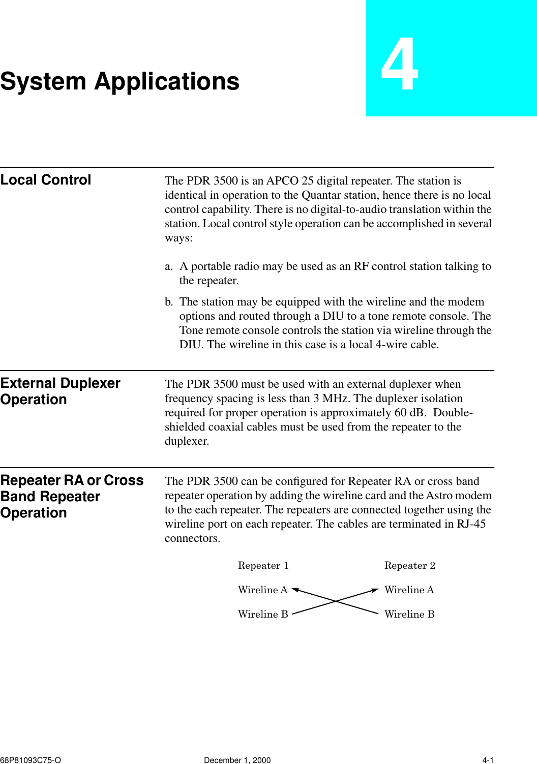 68P81093C75-O December 1, 2000 4-1System Applications 4Local Control The PDR 3500 is an APCO 25 digital repeater. The station is identical in operation to the Quantar station, hence there is no local control capability. There is no digital-to-audio translation within the station. Local control style operation can be accomplished in several ways:a. A portable radio may be used as an RF control station talking to the repeater.b. The station may be equipped with the wireline and the modem options and routed through a DIU to a tone remote console. The Tone remote console controls the station via wireline through the DIU. The wireline in this case is a local 4-wire cable.External Duplexer Operation The PDR 3500 must be used with an external duplexer when frequency spacing is less than 3 MHz. The duplexer isolation required for proper operation is approximately 60 dB.  Double-shielded coaxial cables must be used from the repeater to the duplexer.Repeater RA or Cross Band Repeater OperationThe PDR 3500 can be conﬁgured for Repeater RA or cross band repeater operation by adding the wireline card and the Astro modem to the each repeater. The repeaters are connected together using the wireline port on each repeater. The cables are terminated in RJ-45 connectors.Repeater 1 Repeater 2Wireline A Wireline AWireline B Wireline B