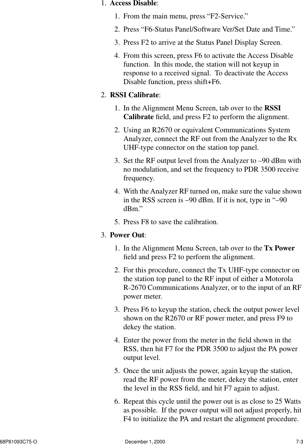 68P81093C75-O December 1, 2000  7-31. Access Disable: 1. From the main menu, press “F2-Service.” 2. Press “F6-Status Panel/Software Ver/Set Date and Time.”3. Press F2 to arrive at the Status Panel Display Screen. 4. From this screen, press F6 to activate the Access Disable function.  In this mode, the station will not keyup in response to a received signal.  To deactivate the Access Disable function, press shift+F6.2. RSSI Calibrate: 1. In the Alignment Menu Screen, tab over to the RSSI Calibrate ﬁeld, and press F2 to perform the alignment.2. Using an R2670 or equivalent Communications System Analyzer, connect the RF out from the Analyzer to the Rx UHF-type connector on the station top panel.  3. Set the RF output level from the Analyzer to –90 dBm with no modulation, and set the frequency to PDR 3500 receive frequency.  4. With the Analyzer RF turned on, make sure the value shown in the RSS screen is –90 dBm. If it is not, type in “–90 dBm.”5. Press F8 to save the calibration.3. Power Out:1. In the Alignment Menu Screen, tab over to the Tx Power ﬁeld and press F2 to perform the alignment.  2. For this procedure, connect the Tx UHF-type connector on the station top panel to the RF input of either a Motorola R-2670 Communications Analyzer, or to the input of an RF power meter.  3. Press F6 to keyup the station, check the output power level shown on the R2670 or RF power meter, and press F9 to dekey the station.4. Enter the power from the meter in the ﬁeld shown in the RSS, then hit F7 for the PDR 3500 to adjust the PA power output level.  5. Once the unit adjusts the power, again keyup the station, read the RF power from the meter, dekey the station, enter the level in the RSS ﬁeld, and hit F7 again to adjust.  6. Repeat this cycle until the power out is as close to 25 Watts as possible.  If the power output will not adjust properly, hit F4 to initialize the PA and restart the alignment procedure.