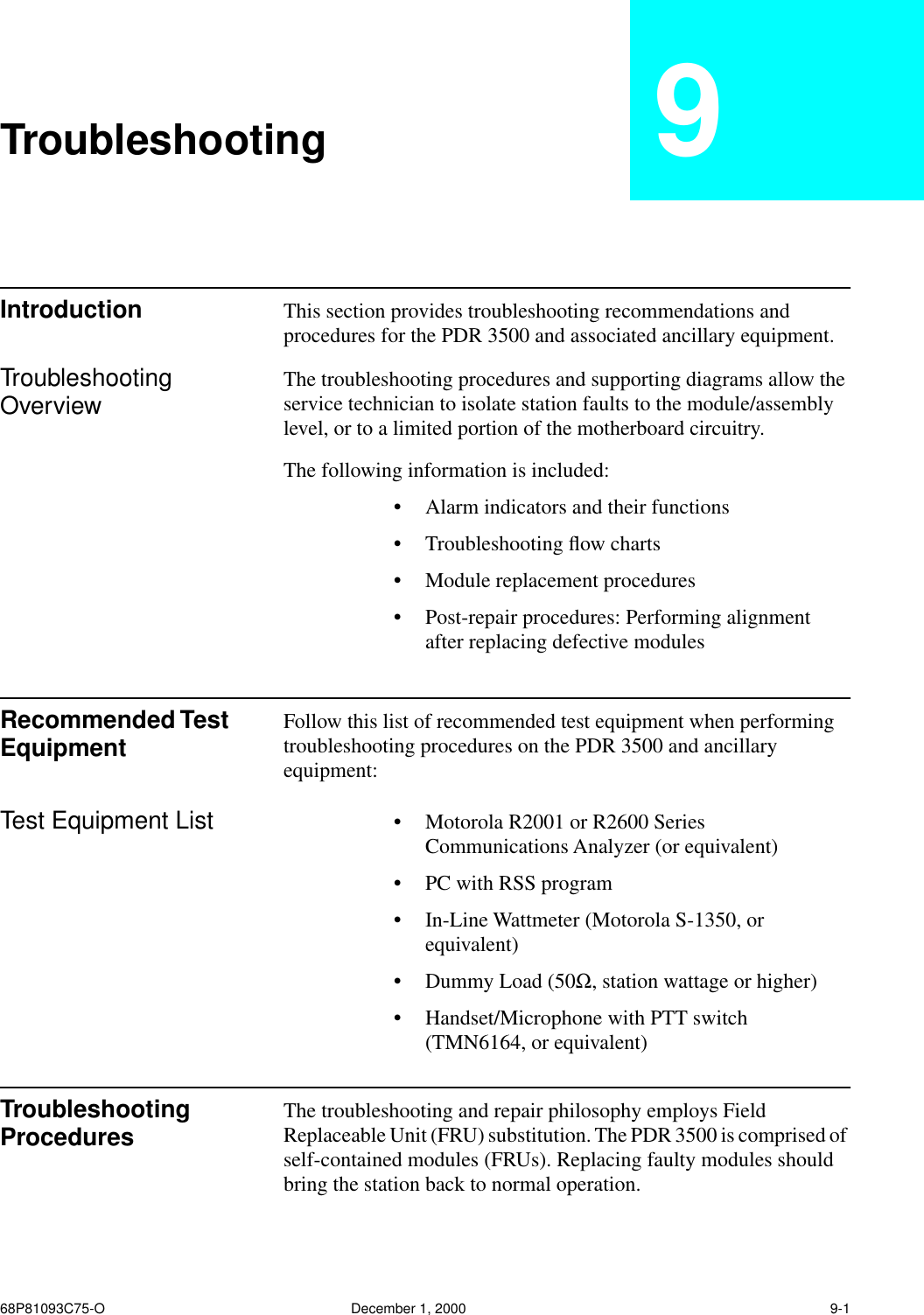 68P81093C75-O December 1, 2000 9-1Troubleshooting 9Introduction This section provides troubleshooting recommendations and procedures for the PDR 3500 and associated ancillary equipment.Troubleshooting Overview The troubleshooting procedures and supporting diagrams allow the service technician to isolate station faults to the module/assembly level, or to a limited portion of the motherboard circuitry. The following information is included:•Alarm indicators and their functions•Troubleshooting ﬂow charts•Module replacement procedures•Post-repair procedures: Performing alignment after replacing defective modulesRecommended Test Equipment Follow this list of recommended test equipment when performing troubleshooting procedures on the PDR 3500 and ancillary equipment:Test Equipment List •Motorola R2001 or R2600 Series Communications Analyzer (or equivalent)•PC with RSS program•In-Line Wattmeter (Motorola S-1350, or equivalent)•Dummy Load (50Ω, station wattage or higher)•Handset/Microphone with PTT switch (TMN6164, or equivalent)Troubleshooting Procedures The troubleshooting and repair philosophy employs Field Replaceable Unit (FRU) substitution. The PDR 3500 is comprised of self-contained modules (FRUs). Replacing faulty modules should bring the station back to normal operation.