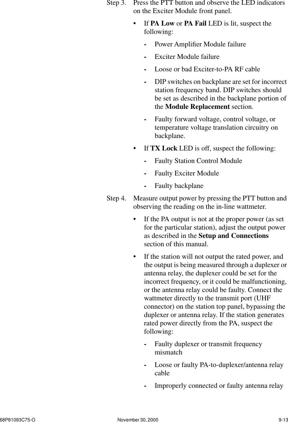 68P81093C75-O November 30, 2000  9-13Step 3.  Press the PTT button and observe the LED indicators on the Exciter Module front panel.•If PA Low or PA Fail LED is lit, suspect the following:-Power Ampliﬁer Module failure-Exciter Module failure-Loose or bad Exciter-to-PA RF cable-DIP switches on backplane are set for incorrect station frequency band. DIP switches should be set as described in the backplane portion of the Module Replacement section.-Faulty forward voltage, control voltage, or temperature voltage translation circuitry on backplane.•If TX Lock LED is off, suspect the following:-Faulty Station Control Module-Faulty Exciter Module-Faulty backplaneStep 4.  Measure output power by pressing the PTT button and observing the reading on the in-line wattmeter.•If the PA output is not at the proper power (as set for the particular station), adjust the output power as described in the Setup and Connections section of this manual.•If the station will not output the rated power, and the output is being measured through a duplexer or antenna relay, the duplexer could be set for the incorrect frequency, or it could be malfunctioning, or the antenna relay could be faulty. Connect the wattmeter directly to the transmit port (UHF connector) on the station top panel, bypassing the duplexer or antenna relay. If the station generates rated power directly from the PA, suspect the following:-Faulty duplexer or transmit frequency mismatch-Loose or faulty PA-to-duplexer/antenna relay cable-Improperly connected or faulty antenna relay