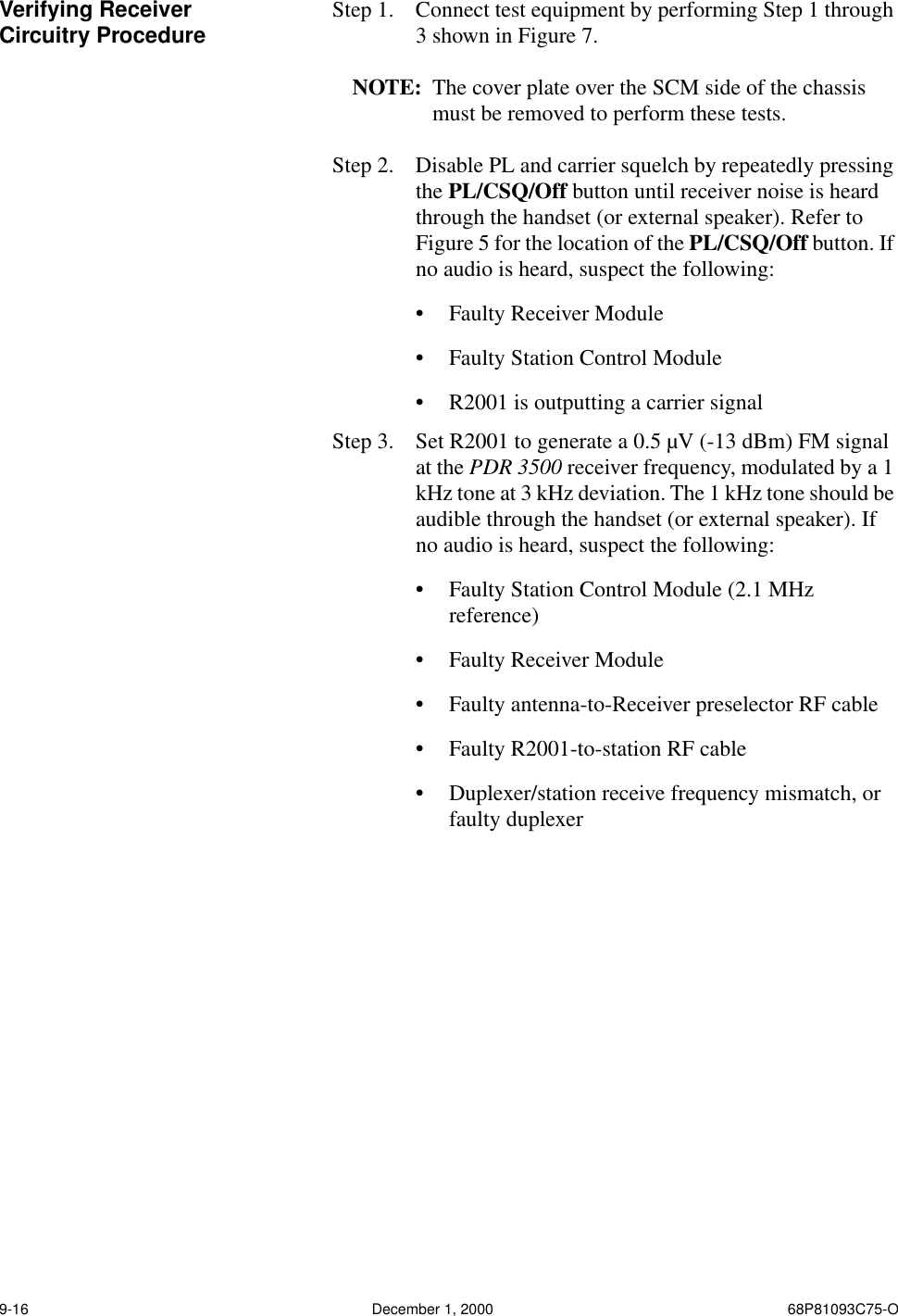 9-16 December 1, 2000 68P81093C75-OVerifying Receiver Circuitry Procedure Step 1.   Connect test equipment by performing Step 1 through 3 shown in Figure 7.NOTE: The cover plate over the SCM side of the chassis must be removed to perform these tests.Step 2.  Disable PL and carrier squelch by repeatedly pressing the PL/CSQ/Off button until receiver noise is heard through the handset (or external speaker). Refer to Figure 5 for the location of the PL/CSQ/Off button. If no audio is heard, suspect the following:•Faulty Receiver Module •Faulty Station Control Module•R2001 is outputting a carrier signalStep 3.  Set R2001 to generate a 0.5 µV (-13 dBm) FM signal at the PDR 3500 receiver frequency, modulated by a 1 kHz tone at 3 kHz deviation. The 1 kHz tone should be audible through the handset (or external speaker). If no audio is heard, suspect the following:•Faulty Station Control Module (2.1 MHz reference)•Faulty Receiver Module•Faulty antenna-to-Receiver preselector RF cable•Faulty R2001-to-station RF cable•Duplexer/station receive frequency mismatch, or faulty duplexer