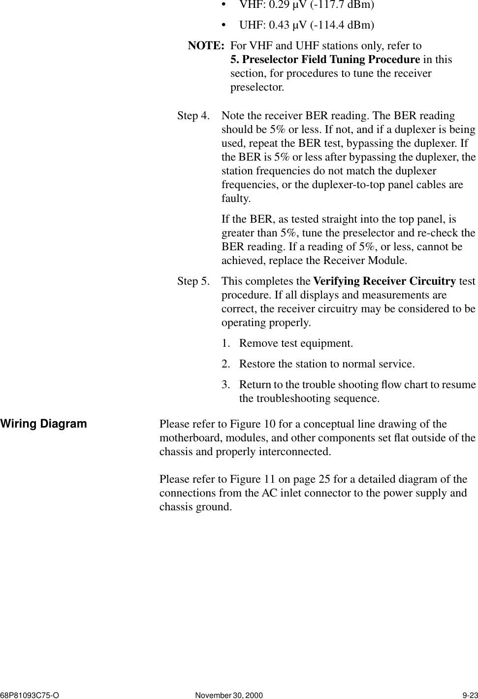 68P81093C75-O November 30, 2000  9-23•VHF: 0.29 µV (-117.7 dBm)•UHF: 0.43 µV (-114.4 dBm)NOTE: For VHF and UHF stations only, refer to 5. Preselector Field Tuning Procedure in this section, for procedures to tune the receiver preselector.Step 4.  Note the receiver BER reading. The BER reading should be 5% or less. If not, and if a duplexer is being used, repeat the BER test, bypassing the duplexer. If the BER is 5% or less after bypassing the duplexer, the station frequencies do not match the duplexer frequencies, or the duplexer-to-top panel cables are faulty. If the BER, as tested straight into the top panel, is greater than 5%, tune the preselector and re-check the BER reading. If a reading of 5%, or less, cannot be achieved, replace the Receiver Module.Step 5.  This completes the Verifying Receiver Circuitry test procedure. If all displays and measurements are correct, the receiver circuitry may be considered to be operating properly. 1. Remove test equipment. 2. Restore the station to normal service. 3. Return to the trouble shooting ﬂow chart to resume the troubleshooting sequence.Wiring Diagram Please refer to Figure 10 for a conceptual line drawing of the motherboard, modules, and other components set ﬂat outside of the chassis and properly interconnected.Please refer to Figure 11 on page 25 for a detailed diagram of the connections from the AC inlet connector to the power supply and chassis ground.