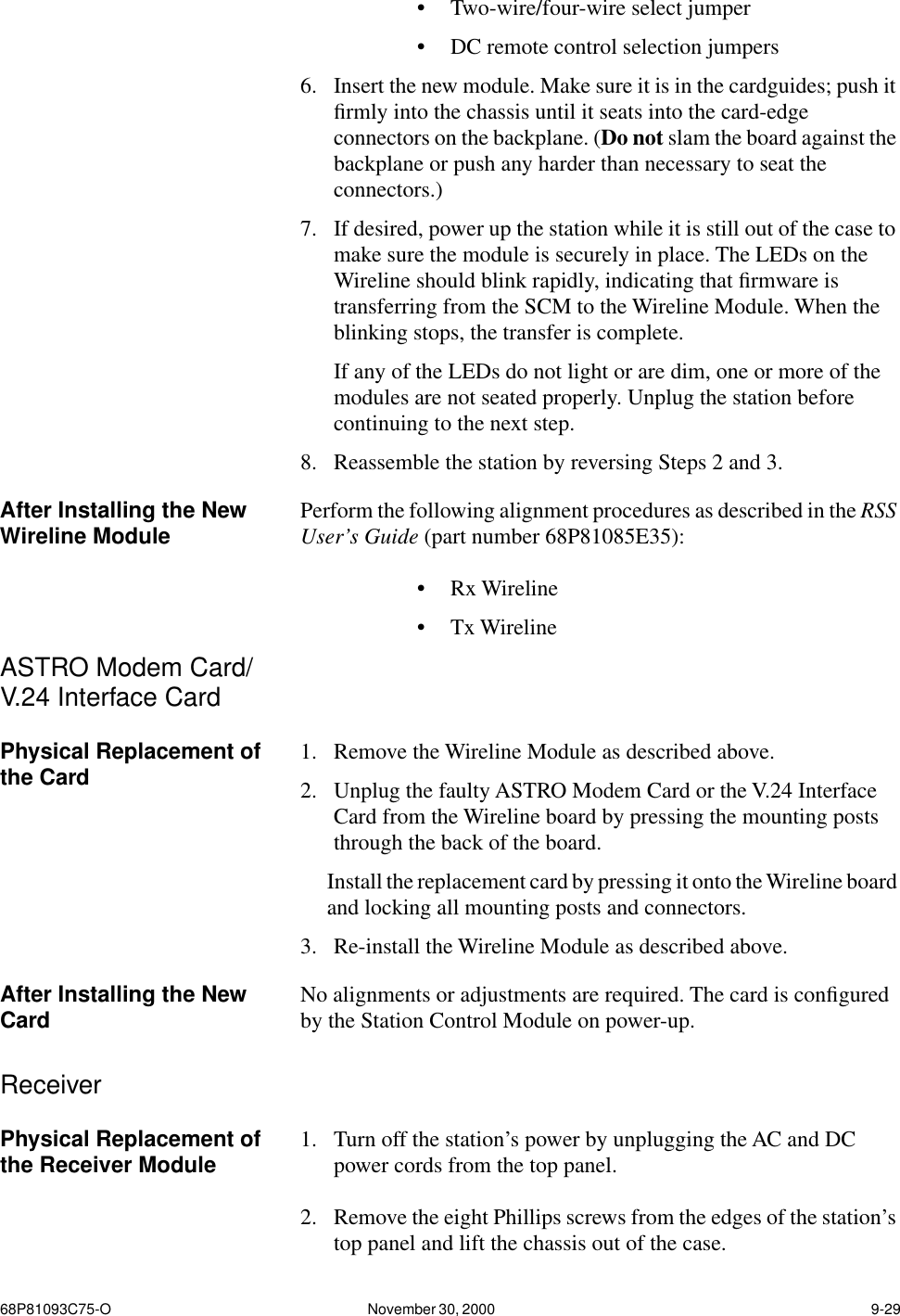 68P81093C75-O November 30, 2000  9-29•Two-wire/four-wire select jumper•DC remote control selection jumpers6. Insert the new module. Make sure it is in the cardguides; push it ﬁrmly into the chassis until it seats into the card-edge connectors on the backplane. (Do not slam the board against the backplane or push any harder than necessary to seat the connectors.)7. If desired, power up the station while it is still out of the case to make sure the module is securely in place. The LEDs on the Wireline should blink rapidly, indicating that ﬁrmware is transferring from the SCM to the Wireline Module. When the blinking stops, the transfer is complete.If any of the LEDs do not light or are dim, one or more of the modules are not seated properly. Unplug the station before continuing to the next step.8. Reassemble the station by reversing Steps 2 and 3.After Installing the New Wireline Module Perform the following alignment procedures as described in the RSS User’s Guide (part number 68P81085E35):•Rx Wireline•Tx WirelineASTRO Modem Card/V.24 Interface CardPhysical Replacement of the Card 1. Remove the Wireline Module as described above.2. Unplug the faulty ASTRO Modem Card or the V.24 Interface Card from the Wireline board by pressing the mounting posts through the back of the board.Install the replacement card by pressing it onto the Wireline board and locking all mounting posts and connectors.3. Re-install the Wireline Module as described above.After Installing the New Card No alignments or adjustments are required. The card is conﬁgured by the Station Control Module on power-up.ReceiverPhysical Replacement of the Receiver Module 1. Turn off the station’s power by unplugging the AC and DC power cords from the top panel.2. Remove the eight Phillips screws from the edges of the station’s top panel and lift the chassis out of the case.