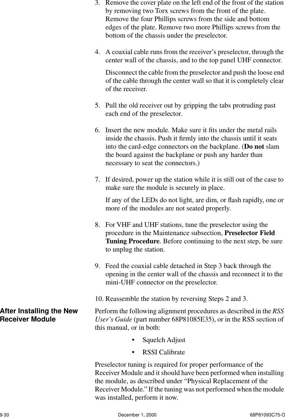 9-30 December 1, 2000 68P81093C75-O3. Remove the cover plate on the left end of the front of the station by removing two Torx screws from the front of the plate. Remove the four Phillips screws from the side and bottom edges of the plate. Remove two more Phillips screws from the bottom of the chassis under the preselector.4. A coaxial cable runs from the receiver’s preselector, through the center wall of the chassis, and to the top panel UHF connector.Disconnect the cable from the preselector and push the loose end of the cable through the center wall so that it is completely clear of the receiver.5. Pull the old receiver out by gripping the tabs protruding past each end of the preselector.6. Insert the new module. Make sure it ﬁts under the metal rails inside the chassis. Push it ﬁrmly into the chassis until it seats into the card-edge connectors on the backplane. (Do not slam the board against the backplane or push any harder than necessary to seat the connectors.)7. If desired, power up the station while it is still out of the case to make sure the module is securely in place.If any of the LEDs do not light, are dim, or ﬂash rapidly, one or more of the modules are not seated properly.8. For VHF and UHF stations, tune the preselector using the procedure in the Maintenance subsection, Preselector Field Tuning Procedure. Before continuing to the next step, be sure to unplug the station. 9. Feed the coaxial cable detached in Step 3 back through the opening in the center wall of the chassis and reconnect it to the mini-UHF connector on the preselector.10. Reassemble the station by reversing Steps 2 and 3.After Installing the New Receiver Module Perform the following alignment procedures as described in the RSS User’s Guide (part number 68P81085E35), or in the RSS section of this manual, or in both:•Squelch Adjust•RSSI CalibratePreselector tuning is required for proper performance of the Receiver Module and it should have been performed when installing the module, as described under “Physical Replacement of the Receiver Module.” If the tuning was not performed when the module was installed, perform it now.