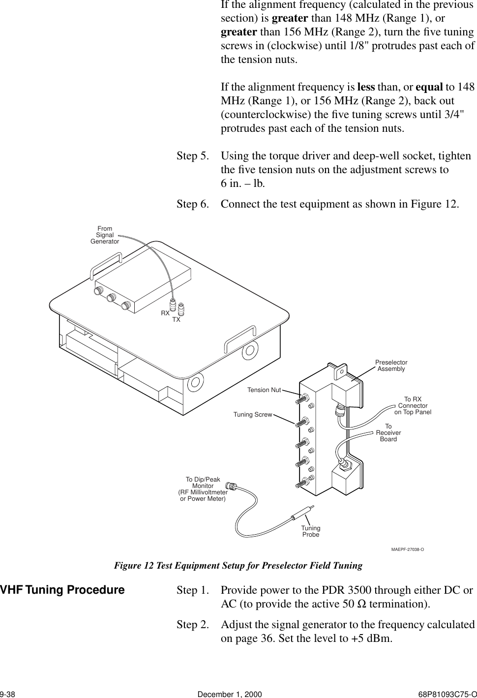 9-38 December 1, 2000 68P81093C75-OIf the alignment frequency (calculated in the previous section) is greater than 148 MHz (Range 1), or greater than 156 MHz (Range 2), turn the ﬁve tuning screws in (clockwise) until 1/8&quot; protrudes past each of the tension nuts.If the alignment frequency is less than, or equal to 148 MHz (Range 1), or 156 MHz (Range 2), back out (counterclockwise) the ﬁve tuning screws until 3/4&quot; protrudes past each of the tension nuts.Step 5.  Using the torque driver and deep-well socket, tighten the ﬁve tension nuts on the adjustment screws to 6 in. – lb.Step 6.  Connect the test equipment as shown in Figure 12.VHF Tuning Procedure Step 1.  Provide power to the PDR 3500 through either DC or AC (to provide the active 50 Ω termination).Step 2.  Adjust the signal generator to the frequency calculated on page 36. Set the level to +5 dBm.Figure 12 Test Equipment Setup for Preselector Field TuningTension NutTuning ScrewTo Dip/PeakMonitor(RF Millivoltmeteror Power Meter)FromSignalGeneratorTuningProbeToReceiverBoardTo RXConnectoron Top PanelPreselectorAssemblyRX TXMAEPF-27038-O
