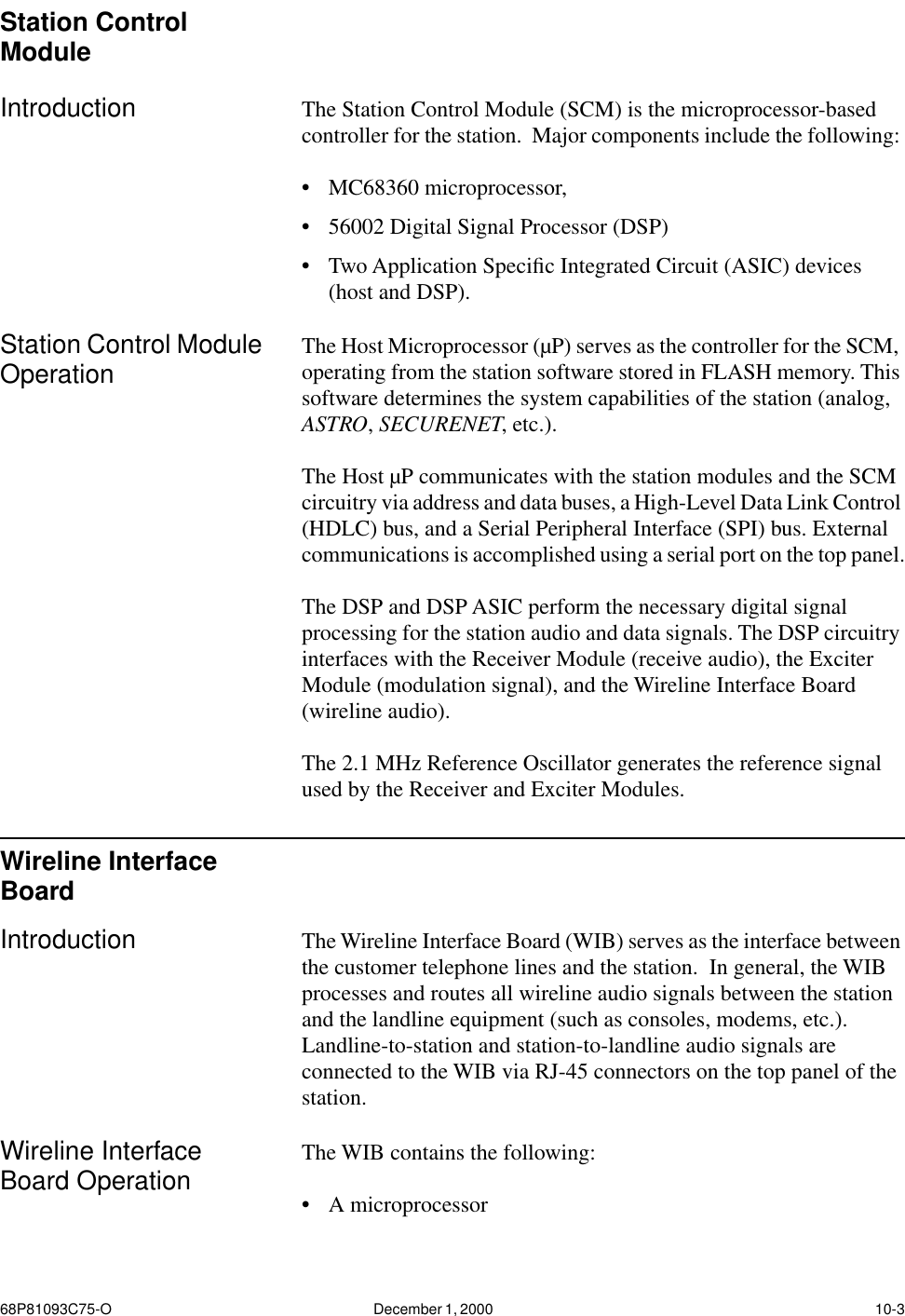 68P81093C75-O December 1, 2000  10-3Station Control ModuleIntroduction The Station Control Module (SCM) is the microprocessor-based controller for the station.  Major components include the following: •MC68360 microprocessor, •56002 Digital Signal Processor (DSP) •Two Application Speciﬁc Integrated Circuit (ASIC) devices (host and DSP).  Station Control Module Operation The Host Microprocessor (µP) serves as the controller for the SCM, operating from the station software stored in FLASH memory. This software determines the system capabilities of the station (analog, ASTRO, SECURENET, etc.).  The Host µP communicates with the station modules and the SCM circuitry via address and data buses, a High-Level Data Link Control (HDLC) bus, and a Serial Peripheral Interface (SPI) bus. External communications is accomplished using a serial port on the top panel.The DSP and DSP ASIC perform the necessary digital signal processing for the station audio and data signals. The DSP circuitry interfaces with the Receiver Module (receive audio), the Exciter Module (modulation signal), and the Wireline Interface Board (wireline audio).The 2.1 MHz Reference Oscillator generates the reference signal used by the Receiver and Exciter Modules.Wireline Interface BoardIntroduction The Wireline Interface Board (WIB) serves as the interface between the customer telephone lines and the station.  In general, the WIB processes and routes all wireline audio signals between the station and the landline equipment (such as consoles, modems, etc.).  Landline-to-station and station-to-landline audio signals are connected to the WIB via RJ-45 connectors on the top panel of the station.Wireline Interface Board Operation The WIB contains the following: •A microprocessor 