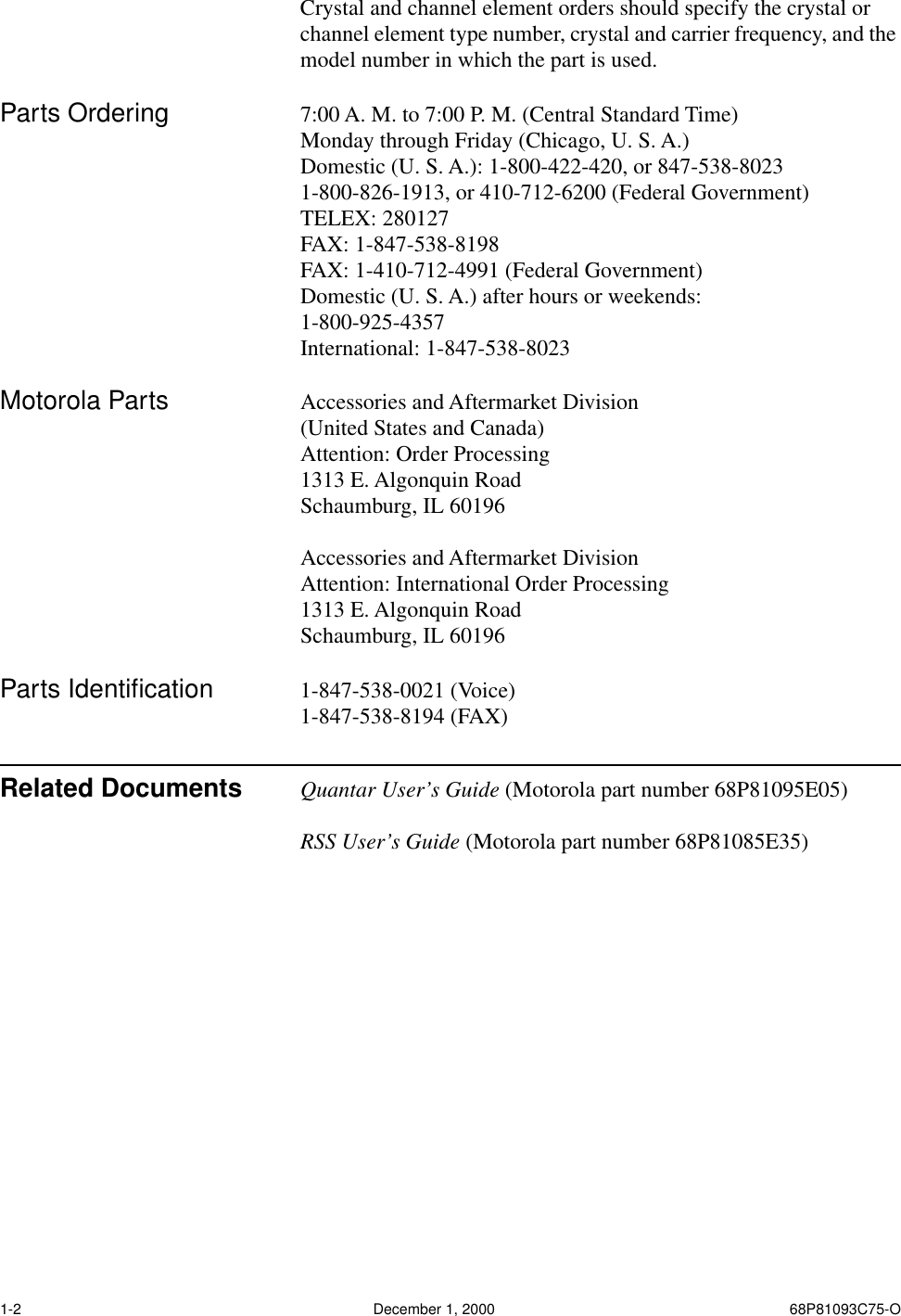  1-2 December 1, 2000 68P81093C75-O Crystal and channel element orders should specify the crystal or channel element type number, crystal and carrier frequency, and the model number in which the part is used. Parts Ordering 7:00 A. M. to 7:00 P. M. (Central Standard Time)Monday through Friday (Chicago, U. S. A.)Domestic (U. S. A.): 1-800-422-420, or 847-538-80231-800-826-1913, or 410-712-6200 (Federal Government)TELEX: 280127FAX: 1-847-538-8198FAX: 1-410-712-4991 (Federal Government)Domestic (U. S. A.) after hours or weekends:1-800-925-4357International: 1-847-538-8023 Motorola Parts Accessories and Aftermarket Division(United States and Canada)Attention: Order Processing1313 E. Algonquin RoadSchaumburg, IL 60196Accessories and Aftermarket DivisionAttention: International Order Processing1313 E. Algonquin RoadSchaumburg, IL 60196 Parts Identiﬁcation 1-847-538-0021 (Voice)1-847-538-8194 (FAX) Related Documents Quantar User’s Guide  (Motorola part number 68P81095E05) RSS User’s Guide  (Motorola part number 68P81085E35)