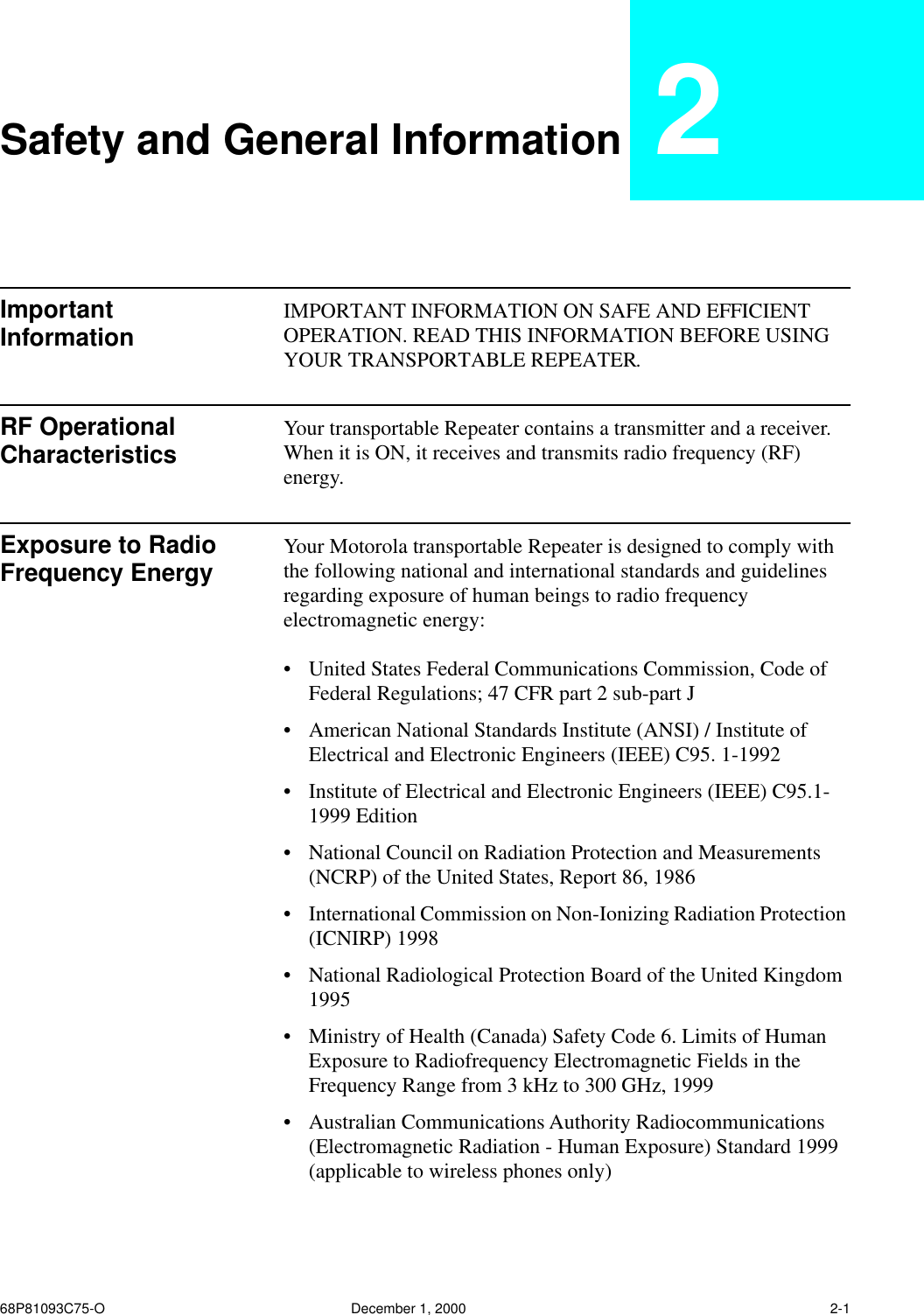  68P81093C75-O December 1, 2000 2-1 Safety and General Information 2 Important Information IMPORTANT INFORMATION ON SAFE AND EFFICIENT OPERATION. READ THIS INFORMATION BEFORE USING YOUR TRANSPORTABLE REPEATER. RF Operational Characteristics Your transportable Repeater contains a transmitter and a receiver. When it is ON, it receives and transmits radio frequency (RF) energy. Exposure to Radio Frequency Energy Your Motorola transportable Repeater is designed to comply with the following national and international standards and guidelines regarding exposure of human beings to radio frequency electromagnetic energy: • United States Federal Communications Commission, Code of Federal Regulations; 47 CFR part 2 sub-part J • American National Standards Institute (ANSI) / Institute of Electrical and Electronic Engineers (IEEE) C95. 1-1992 • Institute of Electrical and Electronic Engineers (IEEE) C95.1-1999 Edition • National Council on Radiation Protection and Measurements (NCRP) of the United States, Report 86, 1986 • International Commission on Non-Ionizing Radiation Protection (ICNIRP) 1998 • National Radiological Protection Board of the United Kingdom 1995 • Ministry of Health (Canada) Safety Code 6. Limits of Human Exposure to Radiofrequency Electromagnetic Fields in the Frequency Range from 3 kHz to 300 GHz, 1999 • Australian Communications Authority Radiocommunications (Electromagnetic Radiation - Human Exposure) Standard 1999 (applicable to wireless phones only)