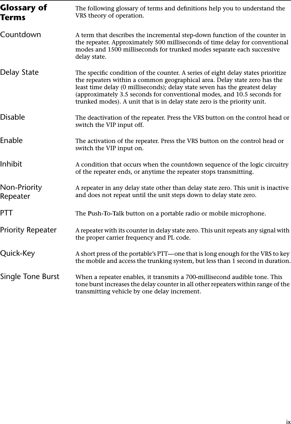 ixGlossary of TermsThe following glossary of terms and deﬁnitions help you to understand the VRS theory of operation.Countdown A term that describes the incremental step-down function of the counter in the repeater. Approximately 500 milliseconds of time delay for conventional modes and 1500 milliseconds for trunked modes separate each successive delay state.Delay State The speciﬁc condition of the counter. A series of eight delay states prioritize the repeaters within a common geographical area. Delay state zero has the least time delay (0 milliseconds); delay state seven has the greatest delay (approximately 3.5 seconds for conventional modes, and 10.5 seconds for trunked modes). A unit that is in delay state zero is the priority unit.Disable The deactivation of the repeater. Press the VRS button on the control head or switch the VIP input off.Enable The activation of the repeater. Press the VRS button on the control head or switch the VIP input on.Inhibit A condition that occurs when the countdown sequence of the logic circuitry of the repeater ends, or anytime the repeater stops transmitting.Non-Priority RepeaterA repeater in any delay state other than delay state zero. This unit is inactive and does not repeat until the unit steps down to delay state zero.PTT The Push-To-Talk button on a portable radio or mobile microphone.Priority Repeater A repeater with its counter in delay state zero. This unit repeats any signal with the proper carrier frequency and PL code.Quick-Key A short press of the portable’s PTT—one that is long enough for the VRS to key the mobile and access the trunking system, but less than 1 second in duration.Single Tone Burst When a repeater enables, it transmits a 700-millisecond audible tone. This tone burst increases the delay counter in all other repeaters within range of the transmitting vehicle by one delay increment.