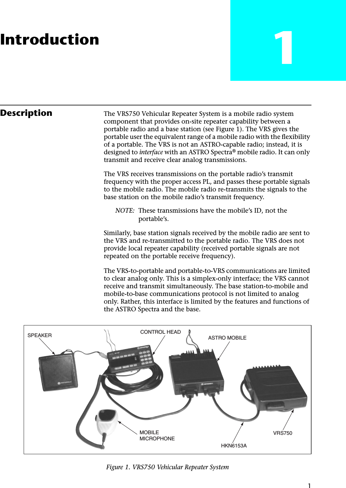 1Introduction 1Description The VRS750 Vehicular Repeater System is a mobile radio system component that provides on-site repeater capability between a portable radio and a base station (see Figure 1). The VRS gives the portable user the equivalent range of a mobile radio with the ﬂexibility of a portable. The VRS is not an ASTRO-capable radio; instead, it is designed to interface with an ASTRO Spectra® mobile radio. It can only transmit and receive clear analog transmissions.The VRS receives transmissions on the portable radio’s transmit frequency with the proper access PL, and passes these portable signals to the mobile radio. The mobile radio re-transmits the signals to the base station on the mobile radio’s transmit frequency.NOTE: These transmissions have the mobile’s ID, not the portable’s.Similarly, base station signals received by the mobile radio are sent to the VRS and re-transmitted to the portable radio. The VRS does not provide local repeater capability (received portable signals are not repeated on the portable receive frequency).The VRS-to-portable and portable-to-VRS communications are limited to clear analog only. This is a simplex-only interface; the VRS cannot receive and transmit simultaneously. The base station-to-mobile and mobile-to-base communications protocol is not limited to analog only. Rather, this interface is limited by the features and functions of the ASTRO Spectra and the base.Figure 1. VRS750 Vehicular Repeater SystemSPEAKER CONTROL HEADASTRO MOBILEVRS750HKN6153AMOBILEMICROPHONE