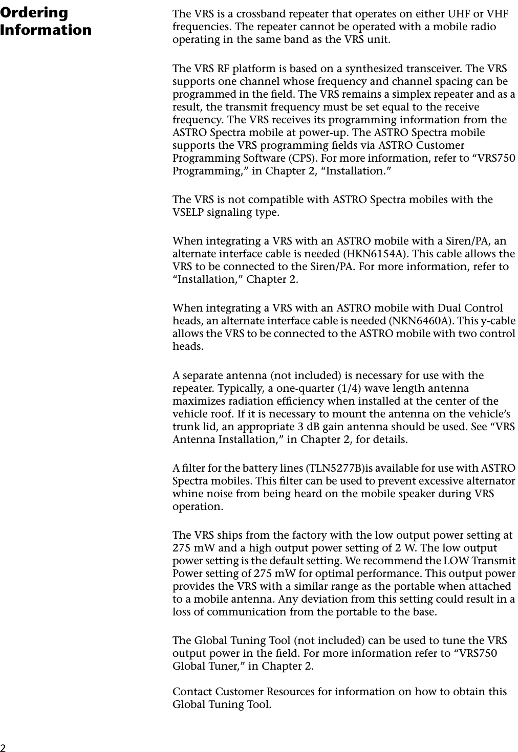 2Ordering InformationThe VRS is a crossband repeater that operates on either UHF or VHF frequencies. The repeater cannot be operated with a mobile radio operating in the same band as the VRS unit.The VRS RF platform is based on a synthesized transceiver. The VRS supports one channel whose frequency and channel spacing can be programmed in the ﬁeld. The VRS remains a simplex repeater and as a result, the transmit frequency must be set equal to the receive frequency. The VRS receives its programming information from the ASTRO Spectra mobile at power-up. The ASTRO Spectra mobile supports the VRS programming ﬁelds via ASTRO Customer Programming Software (CPS). For more information, refer to “VRS750 Programming,” in Chapter 2, “Installation.”The VRS is not compatible with ASTRO Spectra mobiles with the VSELP signaling type.When integrating a VRS with an ASTRO mobile with a Siren/PA, an alternate interface cable is needed (HKN6154A). This cable allows the VRS to be connected to the Siren/PA. For more information, refer to “Installation,” Chapter 2.When integrating a VRS with an ASTRO mobile with Dual Control heads, an alternate interface cable is needed (NKN6460A). This y-cable allows the VRS to be connected to the ASTRO mobile with two control heads.A separate antenna (not included) is necessary for use with the repeater. Typically, a one-quarter (1/4) wave length antenna maximizes radiation efﬁciency when installed at the center of the vehicle roof. If it is necessary to mount the antenna on the vehicle’s trunk lid, an appropriate 3 dB gain antenna should be used. See “VRS Antenna Installation,” in Chapter 2, for details.A ﬁlter for the battery lines (TLN5277B)is available for use with ASTRO Spectra mobiles. This ﬁlter can be used to prevent excessive alternator whine noise from being heard on the mobile speaker during VRS operation.The VRS ships from the factory with the low output power setting at 275 mW and a high output power setting of 2 W. The low output power setting is the default setting. We recommend the LOW Transmit Power setting of 275 mW for optimal performance. This output power provides the VRS with a similar range as the portable when attached to a mobile antenna. Any deviation from this setting could result in a loss of communication from the portable to the base.The Global Tuning Tool (not included) can be used to tune the VRS output power in the ﬁeld. For more information refer to “VRS750 Global Tuner,” in Chapter 2.Contact Customer Resources for information on how to obtain this Global Tuning Tool.