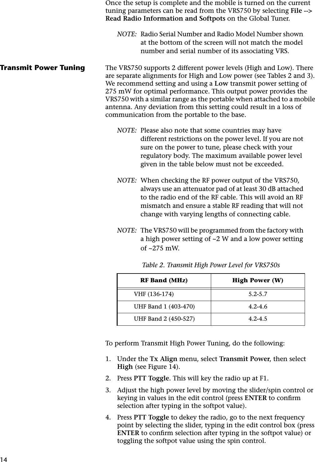 14Once the setup is complete and the mobile is turned on the current tuning parameters can be read from the VRS750 by selecting File --&gt; Read Radio Information and Softpots on the Global Tuner.NOTE: Radio Serial Number and Radio Model Number shown at the bottom of the screen will not match the model number and serial number of its associating VRS.Transmit Power Tuning The VRS750 supports 2 different power levels (High and Low). There are separate alignments for High and Low power (see Tables 2 and 3). We recommend setting and using a Low transmit power setting of 275 mW for optimal performance. This output power provides the VRS750 with a similar range as the portable when attached to a mobile antenna. Any deviation from this setting could result in a loss of communication from the portable to the base.NOTE: Please also note that some countries may have different restrictions on the power level. If you are not sure on the power to tune, please check with your regulatory body. The maximum available power level given in the table below must not be exceeded.NOTE: When checking the RF power output of the VRS750, always use an attenuator pad of at least 30 dB attached to the radio end of the RF cable. This will avoid an RF mismatch and ensure a stable RF reading that will not change with varying lengths of connecting cable.NOTE: The VRS750 will be programmed from the factory with a high power setting of ~2 W and a low power setting of ~275 mW.To perform Transmit High Power Tuning, do the following:1. Under the Tx Align menu, select Transmit Power, then select High (see Figure 14).2. Press PTT Toggle. This will key the radio up at F1.3. Adjust the high power level by moving the slider/spin control or keying in values in the edit control (press ENTER to conﬁrm selection after typing in the softpot value).4. Press PTT Toggle to dekey the radio, go to the next frequency point by selecting the slider, typing in the edit control box (press ENTER to conﬁrm selection after typing in the softpot value) or toggling the softpot value using the spin control.Table 2. Transmit High Power Level for VRS750sRF Band (MHz) High Power (W)VHF (136-174) 5.2-5.7UHF Band 1 (403-470) 4.2-4.6UHF Band 2 (450-527) 4.2-4.5