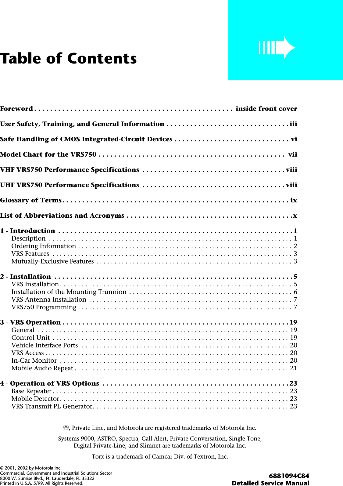  i Table of Contents ➠ Foreword . . . . . . . . . . . . . . . . . . . . . . . . . . . . . . . . . . . . . . . . . . . . . . . . . .  inside front coverUser Safety, Training, and General Information . . . . . . . . . . . . . . . . . . . . . . . . . . . . . . . iiiSafe Handling of CMOS Integrated-Circuit Devices . . . . . . . . . . . . . . . . . . . . . . . . . . . . . viModel Chart for the VRS750 . . . . . . . . . . . . . . . . . . . . . . . . . . . . . . . . . . . . . . . . . . . . . . .  viiVHF VRS750 Performance Specifications  . . . . . . . . . . . . . . . . . . . . . . . . . . . . . . . . . . . . viiiUHF VRS750 Performance Specifications  . . . . . . . . . . . . . . . . . . . . . . . . . . . . . . . . . . . . viiiGlossary of Terms. . . . . . . . . . . . . . . . . . . . . . . . . . . . . . . . . . . . . . . . . . . . . . . . . . . . . . . . . ixList of Abbreviations and Acronyms . . . . . . . . . . . . . . . . . . . . . . . . . . . . . . . . . . . . . . . . . .x1 - Introduction  . . . . . . . . . . . . . . . . . . . . . . . . . . . . . . . . . . . . . . . . . . . . . . . . . . . . . . . . . . . 1 Description  . . . . . . . . . . . . . . . . . . . . . . . . . . . . . . . . . . . . . . . . . . . . . . . . . . . . . . . . . . . . . . . . . . . 1Ordering Information . . . . . . . . . . . . . . . . . . . . . . . . . . . . . . . . . . . . . . . . . . . . . . . . . . . . . . . . . . . 2VRS Features  . . . . . . . . . . . . . . . . . . . . . . . . . . . . . . . . . . . . . . . . . . . . . . . . . . . . . . . . . . . . . . . . . . 3Mutually-Exclusive Features . . . . . . . . . . . . . . . . . . . . . . . . . . . . . . . . . . . . . . . . . . . . . . . . . . . . . . 3 2 - Installation  . . . . . . . . . . . . . . . . . . . . . . . . . . . . . . . . . . . . . . . . . . . . . . . . . . . . . . . . . . . . 5 VRS Installation . . . . . . . . . . . . . . . . . . . . . . . . . . . . . . . . . . . . . . . . . . . . . . . . . . . . . . . . . . . . . . . . 5Installation of the Mounting Trunnion . . . . . . . . . . . . . . . . . . . . . . . . . . . . . . . . . . . . . . . . . . . . . 6VRS Antenna Installation  . . . . . . . . . . . . . . . . . . . . . . . . . . . . . . . . . . . . . . . . . . . . . . . . . . . . . . . . 7VRS750 Programming . . . . . . . . . . . . . . . . . . . . . . . . . . . . . . . . . . . . . . . . . . . . . . . . . . . . . . . . . . . 7 3 - VRS Operation . . . . . . . . . . . . . . . . . . . . . . . . . . . . . . . . . . . . . . . . . . . . . . . . . . . . . . . . . 19 General  . . . . . . . . . . . . . . . . . . . . . . . . . . . . . . . . . . . . . . . . . . . . . . . . . . . . . . . . . . . . . . . . . . . . . 19Control Unit  . . . . . . . . . . . . . . . . . . . . . . . . . . . . . . . . . . . . . . . . . . . . . . . . . . . . . . . . . . . . . . . . . 19Vehicle Interface Ports. . . . . . . . . . . . . . . . . . . . . . . . . . . . . . . . . . . . . . . . . . . . . . . . . . . . . . . . . . 20VRS Access . . . . . . . . . . . . . . . . . . . . . . . . . . . . . . . . . . . . . . . . . . . . . . . . . . . . . . . . . . . . . . . . . . . 20In-Car Monitor  . . . . . . . . . . . . . . . . . . . . . . . . . . . . . . . . . . . . . . . . . . . . . . . . . . . . . . . . . . . . . . . 20Mobile Audio Repeat . . . . . . . . . . . . . . . . . . . . . . . . . . . . . . . . . . . . . . . . . . . . . . . . . . . . . . . . . . . 21 4 - Operation of VRS Options  . . . . . . . . . . . . . . . . . . . . . . . . . . . . . . . . . . . . . . . . . . . . . . . 23 Base Repeater . . . . . . . . . . . . . . . . . . . . . . . . . . . . . . . . . . . . . . . . . . . . . . . . . . . . . . . . . . . . . . . . . 23Mobile Detector. . . . . . . . . . . . . . . . . . . . . . . . . . . . . . . . . . . . . . . . . . . . . . . . . . . . . . . . . . . . . . . 23VRS Transmit PL Generator. . . . . . . . . . . . . . . . . . . . . . . . . . . . . . . . . . . . . . . . . . . . . . . . . . . . . . 23A , Private Line, and Motorola are registered trademarks of Motorola Inc.Systems 9000, ASTRO, Spectra, Call Alert, Private Conversation, Single Tone,Digital Private-Line, and Slimnet are trademarks of Motorola Inc.Torx is a trademark of Camcar Div. of Textron, Inc. © 2001, 2002 by Motorola Inc.Commercial, Government and Industrial Solutions Sector8000 W. Sunrise Blvd., Ft. Lauderdale, FL 33322Printed in U.S.A. 5/99. All Rights Reserved. 6881094C84Detailed Service Manual