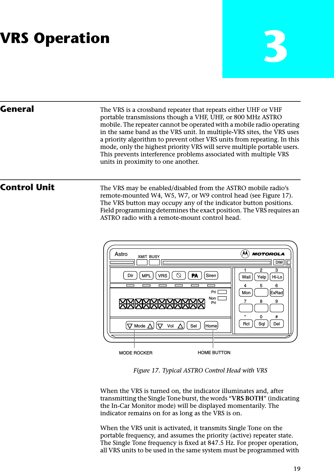 19VRS Operation 3General The VRS is a crossband repeater that repeats either UHF or VHF portable transmissions though a VHF, UHF, or 800 MHz ASTRO mobile. The repeater cannot be operated with a mobile radio operating in the same band as the VRS unit. In multiple-VRS sites, the VRS uses a priority algorithm to prevent other VRS units from repeating. In this mode, only the highest priority VRS will serve multiple portable users. This prevents interference problems associated with multiple VRS units in proximity to one another.Control Unit The VRS may be enabled/disabled from the ASTRO mobile radio’s remote-mounted W4, W5, W7, or W9 control head (see Figure 17). The VRS button may occupy any of the indicator button positions. Field programming determines the exact position. The VRS requires an ASTRO radio with a remote-mount control head.When the VRS is turned on, the indicator illuminates and, after transmitting the Single Tone burst, the words “VRS BOTH” (indicating the In-Car Monitor mode) will be displayed momentarily. The indicator remains on for as long as the VRS is on.When the VRS unit is activated, it transmits Single Tone on the portable frequency, and assumes the priority (active) repeater state. The Single Tone frequency is ﬁxed at 847.5 Hz. For proper operation, all VRS units to be used in the same system must be programmed with Figure 17. Typical ASTRO Control Head with VRSDir MPL VRS SirenXMIT BUSYDIMWail YelpHi-LoMonExRadRcl SqlDelPriNonPriMode Vol Sel Home123456789*0#MODE ROCKER HOME BUTTONAstroPA