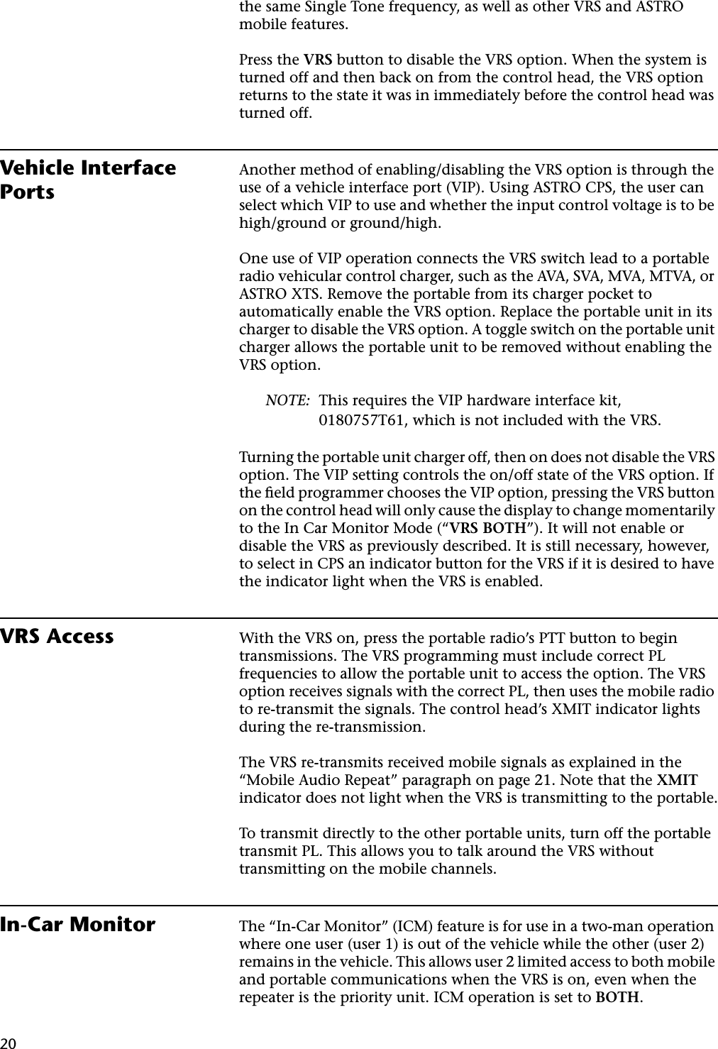 20the same Single Tone frequency, as well as other VRS and ASTRO mobile features.Press the VRS button to disable the VRS option. When the system is turned off and then back on from the control head, the VRS option returns to the state it was in immediately before the control head was turned off.Vehicle Interface PortsAnother method of enabling/disabling the VRS option is through the use of a vehicle interface port (VIP). Using ASTRO CPS, the user can select which VIP to use and whether the input control voltage is to be high/ground or ground/high.One use of VIP operation connects the VRS switch lead to a portable radio vehicular control charger, such as the AVA, SVA, MVA, MTVA, or ASTRO XTS. Remove the portable from its charger pocket to automatically enable the VRS option. Replace the portable unit in its charger to disable the VRS option. A toggle switch on the portable unit charger allows the portable unit to be removed without enabling the VRS option.NOTE: This requires the VIP hardware interface kit, 0180757T61, which is not included with the VRS.Turning the portable unit charger off, then on does not disable the VRS option. The VIP setting controls the on/off state of the VRS option. If the ﬁeld programmer chooses the VIP option, pressing the VRS button on the control head will only cause the display to change momentarily to the In Car Monitor Mode (“VRS BOTH”). It will not enable or disable the VRS as previously described. It is still necessary, however, to select in CPS an indicator button for the VRS if it is desired to have the indicator light when the VRS is enabled.VRS Access With the VRS on, press the portable radio’s PTT button to begin transmissions. The VRS programming must include correct PL frequencies to allow the portable unit to access the option. The VRS option receives signals with the correct PL, then uses the mobile radio to re-transmit the signals. The control head’s XMIT indicator lights during the re-transmission.The VRS re-transmits received mobile signals as explained in the “Mobile Audio Repeat” paragraph on page 21. Note that the XMIT indicator does not light when the VRS is transmitting to the portable.To transmit directly to the other portable units, turn off the portable transmit PL. This allows you to talk around the VRS without transmitting on the mobile channels.In-Car Monitor The “In-Car Monitor” (ICM) feature is for use in a two-man operation where one user (user 1) is out of the vehicle while the other (user 2) remains in the vehicle. This allows user 2 limited access to both mobile and portable communications when the VRS is on, even when the repeater is the priority unit. ICM operation is set to BOTH.