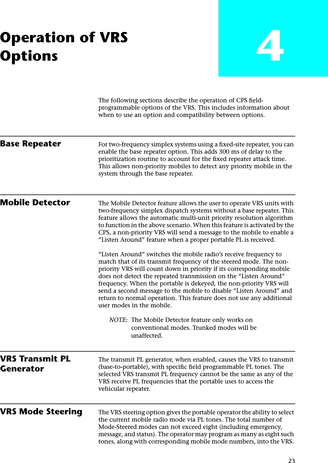  23 Operation of VRSOptions 4 The following sections describe the operation of CPS ﬁeld-programmable options of the VRS. This includes information about when to use an option and compatibility between options. Base Repeater For two-frequency simplex systems using a ﬁxed-site repeater, you can enable the base repeater option. This adds 300 ms of delay to the prioritization routine to account for the ﬁxed repeater attack time. This allows non-priority mobiles to detect any priority mobile in the system through the base repeater. Mobile Detector The Mobile Detector feature allows the user to operate VRS units with two-frequency simplex dispatch systems without a base repeater. This feature allows the automatic multi-unit priority resolution algorithm to function in the above scenario. When this feature is activated by the CPS, a non-priority VRS will send a message to the mobile to enable a “Listen Around” feature when a proper portable PL is received.“Listen Around” switches the mobile radio’s receive frequency to match that of its transmit frequency of the steered mode. The non-priority VRS will count down in priority if its corresponding mobile does not detect the repeated transmission on the “Listen Around” frequency. When the portable is dekeyed, the non-priority VRS will send a second message to the mobile to disable “Listen Around” and return to normal operation. This feature does not use any additional user modes in the mobile. NOTE: The Mobile Detector feature only works on conventional modes. Trunked modes will be unaffected. VRS Transmit PL Generator The transmit PL generator, when enabled, causes the VRS to transmit (base-to-portable), with speciﬁc ﬁeld programmable PL tones. The selected VRS transmit PL frequency cannot be the same as any of the VRS receive PL frequencies that the portable uses to access the vehicular repeater. VRS Mode Steering The VRS steering option gives the portable operator the ability to select the current mobile radio mode via PL tones. The total number of Mode-Steered modes can not exceed eight (including emergency, message, and status). The operator may program as many as eight such tones, along with corresponding mobile mode numbers, into the VRS. 