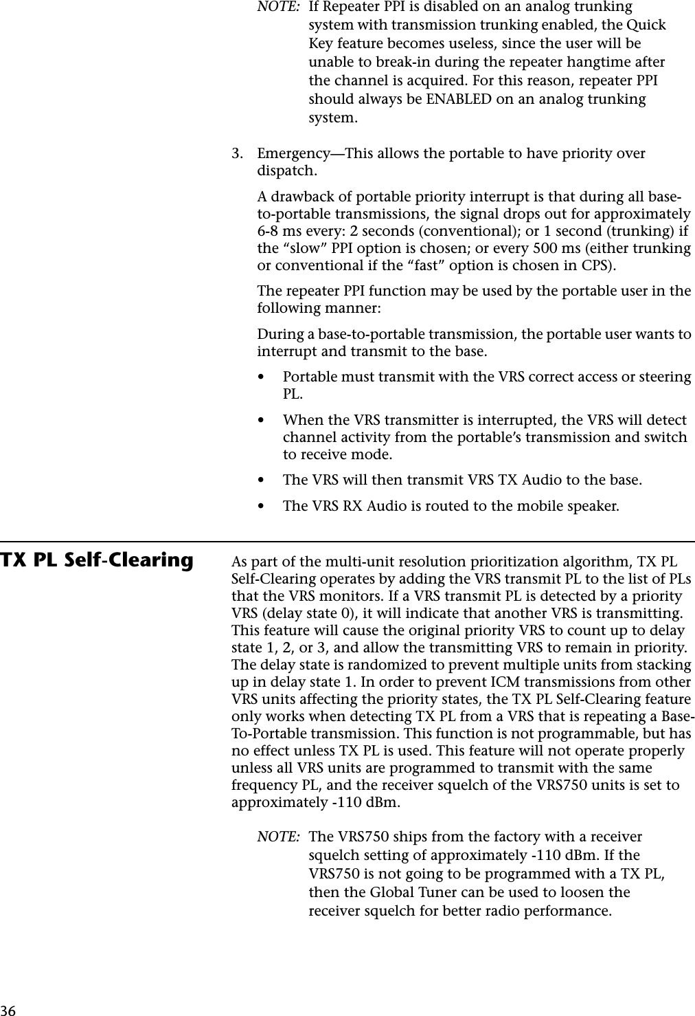 36NOTE: If Repeater PPI is disabled on an analog trunking system with transmission trunking enabled, the Quick Key feature becomes useless, since the user will be unable to break-in during the repeater hangtime after the channel is acquired. For this reason, repeater PPI should always be ENABLED on an analog trunking system.3. Emergency—This allows the portable to have priority over dispatch.A drawback of portable priority interrupt is that during all base-to-portable transmissions, the signal drops out for approximately 6-8 ms every: 2 seconds (conventional); or 1 second (trunking) if the “slow” PPI option is chosen; or every 500 ms (either trunking or conventional if the “fast” option is chosen in CPS).The repeater PPI function may be used by the portable user in the following manner:During a base-to-portable transmission, the portable user wants to interrupt and transmit to the base.• Portable must transmit with the VRS correct access or steering PL.• When the VRS transmitter is interrupted, the VRS will detect channel activity from the portable’s transmission and switch to receive mode.• The VRS will then transmit VRS TX Audio to the base.• The VRS RX Audio is routed to the mobile speaker.TX PL Self-Clearing As part of the multi-unit resolution prioritization algorithm, TX PL Self-Clearing operates by adding the VRS transmit PL to the list of PLs that the VRS monitors. If a VRS transmit PL is detected by a priority VRS (delay state 0), it will indicate that another VRS is transmitting. This feature will cause the original priority VRS to count up to delay state 1, 2, or 3, and allow the transmitting VRS to remain in priority. The delay state is randomized to prevent multiple units from stacking up in delay state 1. In order to prevent ICM transmissions from other VRS units affecting the priority states, the TX PL Self-Clearing feature only works when detecting TX PL from a VRS that is repeating a Base-To-Portable transmission. This function is not programmable, but has no effect unless TX PL is used. This feature will not operate properly unless all VRS units are programmed to transmit with the same frequency PL, and the receiver squelch of the VRS750 units is set to approximately -110 dBm.NOTE: The VRS750 ships from the factory with a receiver squelch setting of approximately -110 dBm. If the VRS750 is not going to be programmed with a TX PL, then the Global Tuner can be used to loosen the receiver squelch for better radio performance.