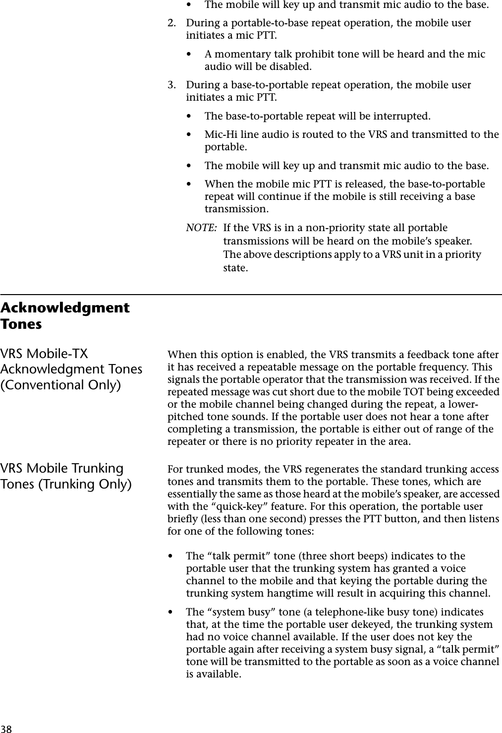 38• The mobile will key up and transmit mic audio to the base.2. During a portable-to-base repeat operation, the mobile user initiates a mic PTT.• A momentary talk prohibit tone will be heard and the mic audio will be disabled.3. During a base-to-portable repeat operation, the mobile user initiates a mic PTT.• The base-to-portable repeat will be interrupted.• Mic-Hi line audio is routed to the VRS and transmitted to the portable.• The mobile will key up and transmit mic audio to the base.• When the mobile mic PTT is released, the base-to-portable repeat will continue if the mobile is still receiving a base transmission.NOTE: If the VRS is in a non-priority state all portable transmissions will be heard on the mobile’s speaker. The above descriptions apply to a VRS unit in a priority state.Acknowledgment TonesVRS Mobile-TX Acknowledgment Tones (Conventional Only)When this option is enabled, the VRS transmits a feedback tone after it has received a repeatable message on the portable frequency. This signals the portable operator that the transmission was received. If the repeated message was cut short due to the mobile TOT being exceeded or the mobile channel being changed during the repeat, a lower-pitched tone sounds. If the portable user does not hear a tone after completing a transmission, the portable is either out of range of the repeater or there is no priority repeater in the area.VRS Mobile Trunking Tones (Trunking Only)For trunked modes, the VRS regenerates the standard trunking access tones and transmits them to the portable. These tones, which are essentially the same as those heard at the mobile’s speaker, are accessed with the “quick-key” feature. For this operation, the portable user brieﬂy (less than one second) presses the PTT button, and then listens for one of the following tones:•The “talk permit” tone (three short beeps) indicates to the portable user that the trunking system has granted a voice channel to the mobile and that keying the portable during the trunking system hangtime will result in acquiring this channel.•The “system busy” tone (a telephone-like busy tone) indicates that, at the time the portable user dekeyed, the trunking system had no voice channel available. If the user does not key the portable again after receiving a system busy signal, a “talk permit” tone will be transmitted to the portable as soon as a voice channel is available.