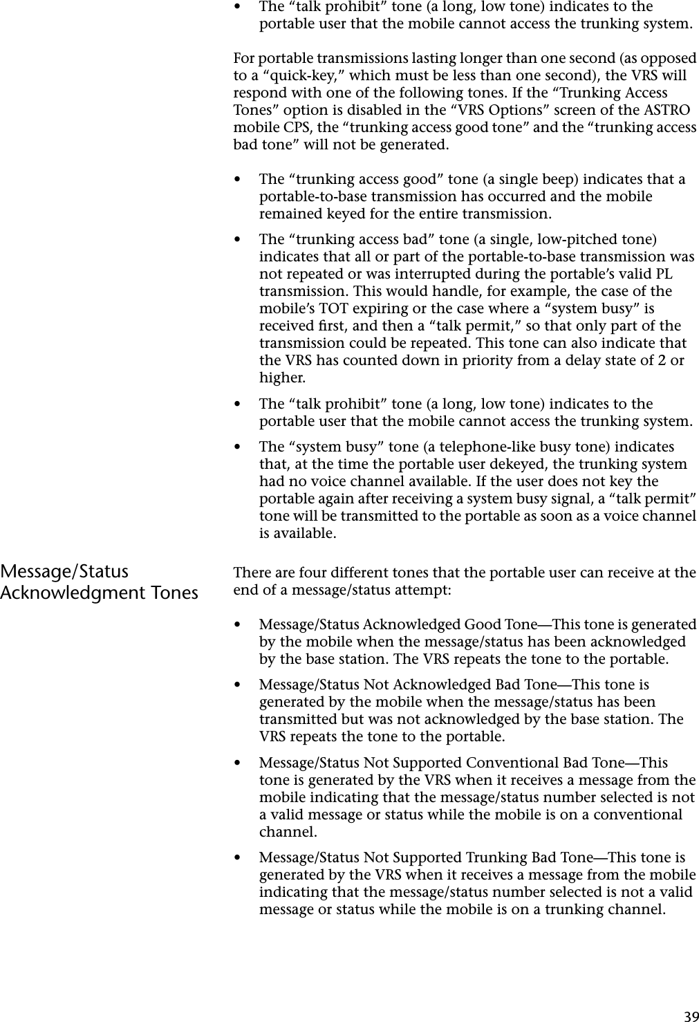 39•The “talk prohibit” tone (a long, low tone) indicates to the portable user that the mobile cannot access the trunking system.For portable transmissions lasting longer than one second (as opposed to a “quick-key,” which must be less than one second), the VRS will respond with one of the following tones. If the “Trunking Access Tones” option is disabled in the “VRS Options” screen of the ASTRO mobile CPS, the “trunking access good tone” and the “trunking access bad tone” will not be generated.•The “trunking access good” tone (a single beep) indicates that a portable-to-base transmission has occurred and the mobile remained keyed for the entire transmission.•The “trunking access bad” tone (a single, low-pitched tone) indicates that all or part of the portable-to-base transmission was not repeated or was interrupted during the portable’s valid PL transmission. This would handle, for example, the case of the mobile’s TOT expiring or the case where a “system busy” is received ﬁrst, and then a “talk permit,” so that only part of the transmission could be repeated. This tone can also indicate that the VRS has counted down in priority from a delay state of 2 or higher.•The “talk prohibit” tone (a long, low tone) indicates to the portable user that the mobile cannot access the trunking system.•The “system busy” tone (a telephone-like busy tone) indicates that, at the time the portable user dekeyed, the trunking system had no voice channel available. If the user does not key the portable again after receiving a system busy signal, a “talk permit” tone will be transmitted to the portable as soon as a voice channel is available.Message/Status Acknowledgment TonesThere are four different tones that the portable user can receive at the end of a message/status attempt:•Message/Status Acknowledged Good Tone—This tone is generated by the mobile when the message/status has been acknowledged by the base station. The VRS repeats the tone to the portable.•Message/Status Not Acknowledged Bad Tone—This tone is generated by the mobile when the message/status has been transmitted but was not acknowledged by the base station. The VRS repeats the tone to the portable.•Message/Status Not Supported Conventional Bad Tone—This tone is generated by the VRS when it receives a message from the mobile indicating that the message/status number selected is not a valid message or status while the mobile is on a conventional channel.•Message/Status Not Supported Trunking Bad Tone—This tone is generated by the VRS when it receives a message from the mobile indicating that the message/status number selected is not a valid message or status while the mobile is on a trunking channel.