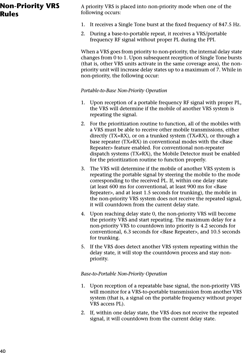 40Non-Priority VRS RulesA priority VRS is placed into non-priority mode when one of the following occurs:1. It receives a Single Tone burst at the ﬁxed frequency of 847.5 Hz.2. During a base-to-portable repeat, it receives a VRS/portable frequency RF signal without proper PL during the PPI.When a VRS goes from priority to non-priority, the internal delay state changes from 0 to 1. Upon subsequent reception of Single Tone bursts (that is, other VRS units activate in the same coverage area), the non-priority unit will increase delay states up to a maximum of 7. While in non-priority, the following occur:Portable-to-Base Non-Priority Operation1. Upon reception of a portable frequency RF signal with proper PL, the VRS will determine if the mobile of another VRS system is repeating the signal.2. For the prioritization routine to function, all of the mobiles with a VRS must be able to receive other mobile transmissions, either directly (TX=RX), or on a trunked system (TX≠RX), or through a base repeater (TX≠RX) in conventional modes with the &lt;Base Repeater&gt; feature enabled. For conventional non-repeater dispatch systems (TX≠RX), the Mobile Detector must be enabled for the prioritization routine to function properly.3. The VRS will determine if the mobile of another VRS system is repeating the portable signal by steering the mobile to the mode corresponding to the received PL. If, within one delay state (at least 600 ms for conventional, at least 900 ms for &lt;Base Repeater&gt;, and at least 1.5 seconds for trunking), the mobile in the non-priority VRS system does not receive the repeated signal, it will countdown from the current delay state.4. Upon reaching delay state 0, the non-priority VRS will become the priority VRS and start repeating. The maximum delay for a non-priority VRS to countdown into priority is 4.2 seconds for conventional, 6.3 seconds for &lt;Base Repeater&gt;, and 10.5 seconds for trunking.5. If the VRS does detect another VRS system repeating within the delay state, it will stop the countdown process and stay non-priority.Base-to-Portable Non-Priority Operation1. Upon reception of a repeatable base signal, the non-priority VRS will monitor for a VRS-to-portable transmission from another VRS system (that is, a signal on the portable frequency without proper VRS access PL).2. If, within one delay state, the VRS does not receive the repeated signal, it will countdown from the current delay state.