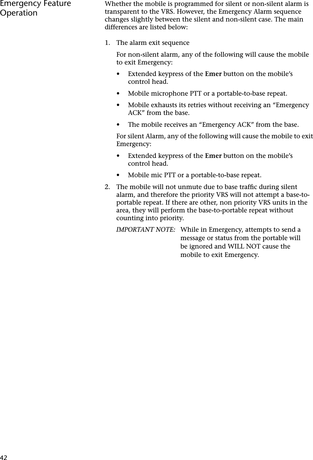 42Emergency Feature OperationWhether the mobile is programmed for silent or non-silent alarm is transparent to the VRS. However, the Emergency Alarm sequence changes slightly between the silent and non-silent case. The main differences are listed below:1. The alarm exit sequenceFor non-silent alarm, any of the following will cause the mobile to exit Emergency:• Extended keypress of the Emer button on the mobile’s control head.• Mobile microphone PTT or a portable-to-base repeat.• Mobile exhausts its retries without receiving an “Emergency ACK” from the base.• The mobile receives an “Emergency ACK” from the base.For silent Alarm, any of the following will cause the mobile to exit Emergency:• Extended keypress of the Emer button on the mobile’s control head.• Mobile mic PTT or a portable-to-base repeat.2. The mobile will not unmute due to base trafﬁc during silent alarm, and therefore the priority VRS will not attempt a base-to-portable repeat. If there are other, non priority VRS units in the area, they will perform the base-to-portable repeat without counting into priority.IMPORTANT NOTE: While in Emergency, attempts to send a message or status from the portable will be ignored and WILL NOT cause the mobile to exit Emergency.