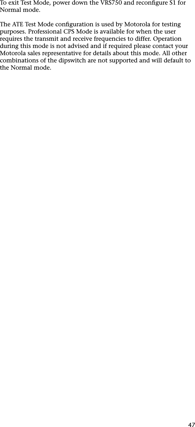 47To exit Test Mode, power down the VRS750 and reconﬁgure S1 for Normal mode.The ATE Test Mode conﬁguration is used by Motorola for testing purposes. Professional CPS Mode is available for when the user requires the transmit and receive frequencies to differ. Operation during this mode is not advised and if required please contact your Motorola sales representative for details about this mode. All other combinations of the dipswitch are not supported and will default to the Normal mode.