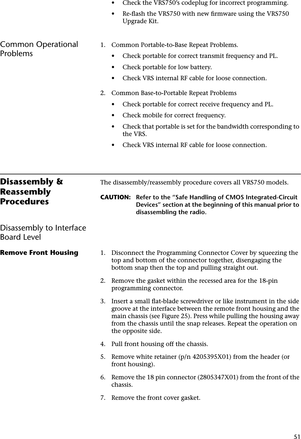 51• Check the VRS750’s codeplug for incorrect programming.• Re-ﬂash the VRS750 with new ﬁrmware using the VRS750 Upgrade Kit.Common Operational Problems1. Common Portable-to-Base Repeat Problems.• Check portable for correct transmit frequency and PL.• Check portable for low battery.• Check VRS internal RF cable for loose connection.2. Common Base-to-Portable Repeat Problems• Check portable for correct receive frequency and PL.• Check mobile for correct frequency.• Check that portable is set for the bandwidth corresponding to the VRS.• Check VRS internal RF cable for loose connection.Disassembly &amp; Reassembly ProceduresThe disassembly/reassembly procedure covers all VRS750 models.CAUTION: Refer to the “Safe Handling of CMOS Integrated-Circuit Devices” section at the beginning of this manual prior to disassembling the radio.Disassembly to Interface Board LevelRemove Front Housing 1. Disconnect the Programming Connector Cover by squeezing the top and bottom of the connector together, disengaging the bottom snap then the top and pulling straight out.2. Remove the gasket within the recessed area for the 18-pin programming connector.3. Insert a small ﬂat-blade screwdriver or like instrument in the side groove at the interface between the remote front housing and the main chassis (see Figure 25). Press while pulling the housing away from the chassis until the snap releases. Repeat the operation on the opposite side.4. Pull front housing off the chassis.5. Remove white retainer (p/n 4205395X01) from the header (or front housing).6. Remove the 18 pin connector (2805347X01) from the front of the chassis.7. Remove the front cover gasket.