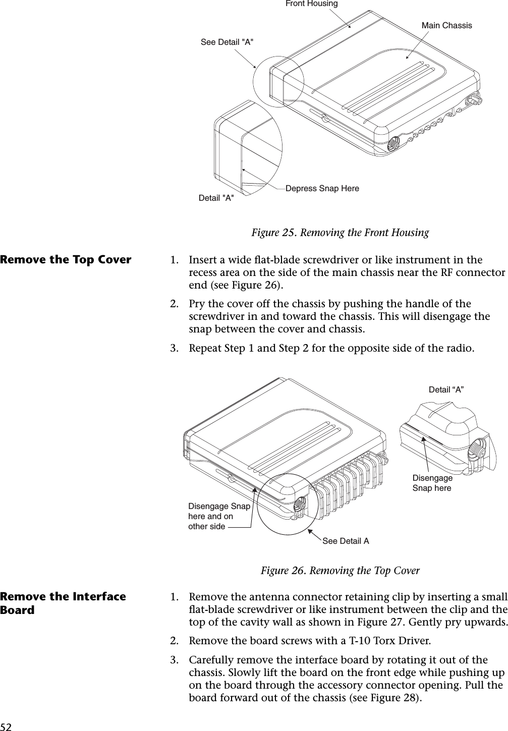 52Remove the Top Cover 1. Insert a wide ﬂat-blade screwdriver or like instrument in the recess area on the side of the main chassis near the RF connector end (see Figure 26).2. Pry the cover off the chassis by pushing the handle of the screwdriver in and toward the chassis. This will disengage the snap between the cover and chassis.3. Repeat Step 1 and Step 2 for the opposite side of the radio.Remove the Interface Board1. Remove the antenna connector retaining clip by inserting a small ﬂat-blade screwdriver or like instrument between the clip and the top of the cavity wall as shown in Figure 27. Gently pry upwards.2. Remove the board screws with a T-10 Torx Driver.3. Carefully remove the interface board by rotating it out of the chassis. Slowly lift the board on the front edge while pushing up on the board through the accessory connector opening. Pull the board forward out of the chassis (see Figure 28).Figure 25. Removing the Front HousingDepress Snap HereSee Detail &quot;A&quot;Front HousingMain ChassisDetail &quot;A&quot;Figure 26. Removing the Top CoverDisengage Snap here and on other sideSee Detail ADisengage Snap hereDetail “A”