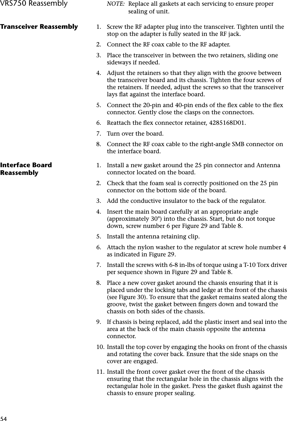 54VRS750 Reassembly NOTE: Replace all gaskets at each servicing to ensure proper sealing of unit.Transceiver Reassembly 1. Screw the RF adapter plug into the transceiver. Tighten until the stop on the adapter is fully seated in the RF jack.2. Connect the RF coax cable to the RF adapter.3. Place the transceiver in between the two retainers, sliding one sideways if needed.4. Adjust the retainers so that they align with the groove between the transceiver board and its chassis. Tighten the four screws of the retainers. If needed, adjust the screws so that the transceiver lays ﬂat against the interface board.5. Connect the 20-pin and 40-pin ends of the ﬂex cable to the ﬂex connector. Gently close the clasps on the connectors.6. Reattach the ﬂex connector retainer, 4285168D01.7. Turn over the board.8. Connect the RF coax cable to the right-angle SMB connector on the interface board.Interface Board Reassembly1. Install a new gasket around the 25 pin connector and Antenna connector located on the board.2. Check that the foam seal is correctly positioned on the 25 pin connector on the bottom side of the board.3. Add the conductive insulator to the back of the regulator.4. Insert the main board carefully at an appropriate angle (approximately 30°) into the chassis. Start, but do not torque down, screw number 6 per Figure 29 and Table 8.5. Install the antenna retaining clip.6. Attach the nylon washer to the regulator at screw hole number 4 as indicated in Figure 29.7. Install the screws with 6-8 in-lbs of torque using a T-10 Torx driver per sequence shown in Figure 29 and Table 8.8. Place a new cover gasket around the chassis ensuring that it is placed under the locking tabs and ledge at the front of the chassis (see Figure 30). To ensure that the gasket remains seated along the groove, twist the gasket between ﬁngers down and toward the chassis on both sides of the chassis.9. If chassis is being replaced, add the plastic insert and seal into the area at the back of the main chassis opposite the antenna connector.10. Install the top cover by engaging the hooks on front of the chassis and rotating the cover back. Ensure that the side snaps on the cover are engaged.11. Install the front cover gasket over the front of the chassis ensuring that the rectangular hole in the chassis aligns with the rectangular hole in the gasket. Press the gasket ﬂush against the chassis to ensure proper sealing.