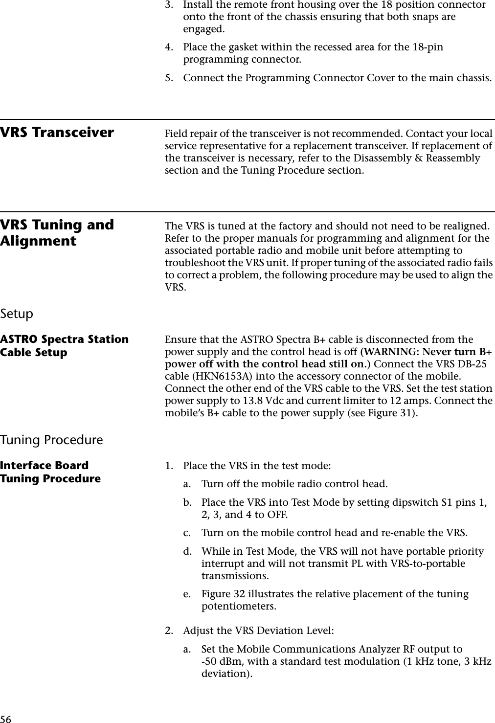 563. Install the remote front housing over the 18 position connector onto the front of the chassis ensuring that both snaps are engaged.4. Place the gasket within the recessed area for the 18-pin programming connector.5. Connect the Programming Connector Cover to the main chassis.VRS Transceiver Field repair of the transceiver is not recommended. Contact your local service representative for a replacement transceiver. If replacement of the transceiver is necessary, refer to the Disassembly &amp; Reassembly section and the Tuning Procedure section.VRS Tuning and AlignmentThe VRS is tuned at the factory and should not need to be realigned. Refer to the proper manuals for programming and alignment for the associated portable radio and mobile unit before attempting to troubleshoot the VRS unit. If proper tuning of the associated radio fails to correct a problem, the following procedure may be used to align the VRS.SetupASTRO Spectra Station Cable SetupEnsure that the ASTRO Spectra B+ cable is disconnected from the power supply and the control head is off (WARNING: Never turn B+ power off with the control head still on.) Connect the VRS DB-25 cable (HKN6153A) into the accessory connector of the mobile. Connect the other end of the VRS cable to the VRS. Set the test station power supply to 13.8 Vdc and current limiter to 12 amps. Connect the mobile’s B+ cable to the power supply (see Figure 31).Tuning ProcedureInterface BoardTuning Procedure1. Place the VRS in the test mode:a. Turn off the mobile radio control head.b. Place the VRS into Test Mode by setting dipswitch S1 pins 1, 2, 3, and 4 to OFF.c. Turn on the mobile control head and re-enable the VRS.d. While in Test Mode, the VRS will not have portable priority interrupt and will not transmit PL with VRS-to-portable transmissions.e. Figure 32 illustrates the relative placement of the tuning potentiometers.2. Adjust the VRS Deviation Level:a. Set the Mobile Communications Analyzer RF output to-50 dBm, with a standard test modulation (1 kHz tone, 3 kHz deviation).