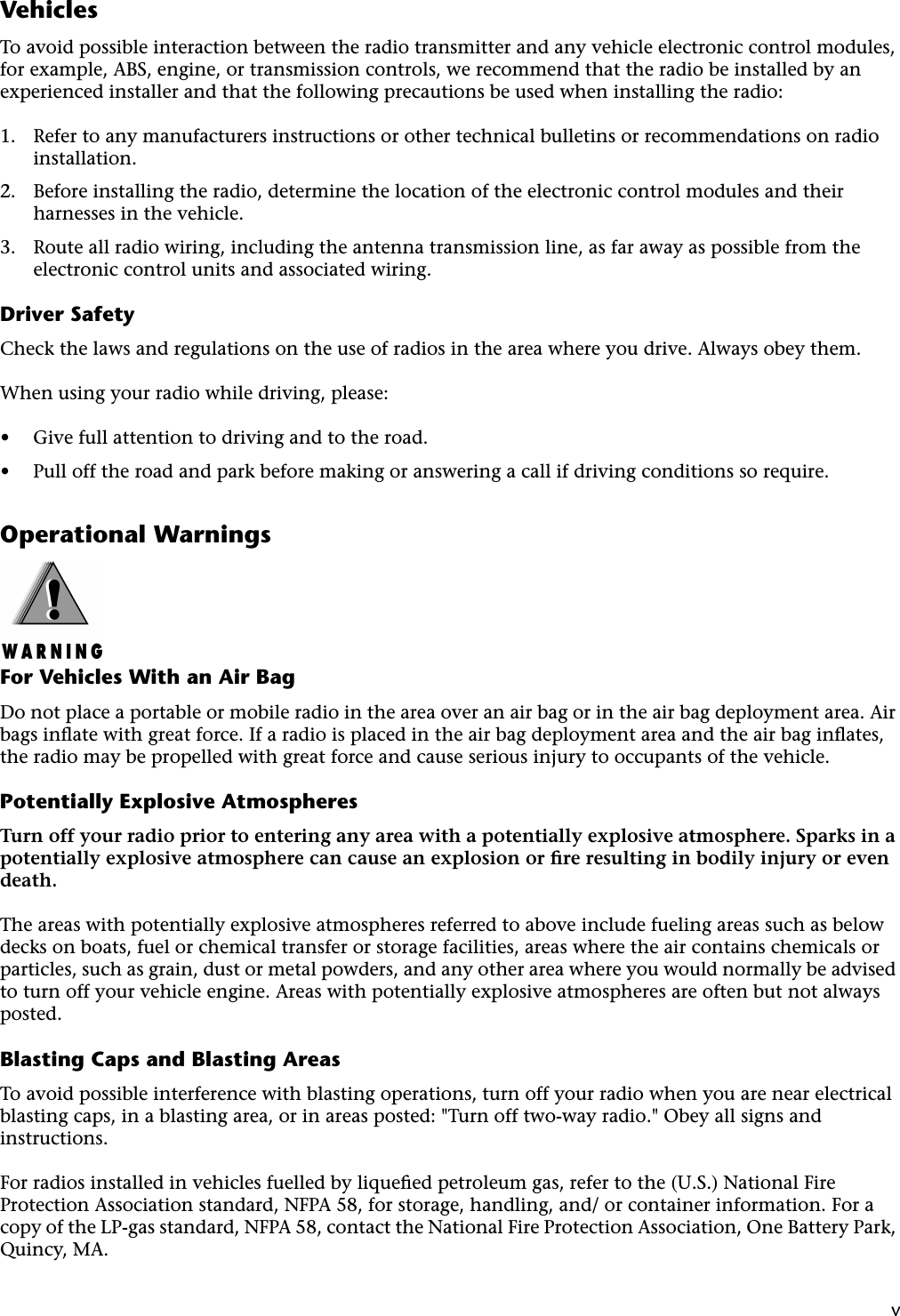  v Vehicles To avoid possible interaction between the radio transmitter and any vehicle electronic control modules, for example, ABS, engine, or transmission controls, we recommend that the radio be installed by an experienced installer and that the following precautions be used when installing the radio:1. Refer to any manufacturers instructions or other technical bulletins or recommendations on radio installation.2. Before installing the radio, determine the location of the electronic control modules and their harnesses in the vehicle.3. Route all radio wiring, including the antenna transmission line, as far away as possible from the electronic control units and associated wiring. Driver Safety Check the laws and regulations on the use of radios in the area where you drive. Always obey them.When using your radio while driving, please: • Give full attention to driving and to the road. • Pull off the road and park before making or answering a call if driving conditions so require. Operational Warnings For Vehicles With an Air Bag Do not place a portable or mobile radio in the area over an air bag or in the air bag deployment area. Air bags inﬂate with great force. If a radio is placed in the air bag deployment area and the air bag inﬂates, the radio may be propelled with great force and cause serious injury to occupants of the vehicle. Potentially Explosive Atmospheres Turn off your radio prior to entering any area with a potentially explosive atmosphere. Sparks in a potentially explosive atmosphere can cause an explosion or ﬁre resulting in bodily injury or even death. The areas with potentially explosive atmospheres referred to above include fueling areas such as below decks on boats, fuel or chemical transfer or storage facilities, areas where the air contains chemicals or particles, such as grain, dust or metal powders, and any other area where you would normally be advised to turn off your vehicle engine. Areas with potentially explosive atmospheres are often but not always posted. Blasting Caps and Blasting Areas To avoid possible interference with blasting operations, turn off your radio when you are near electrical blasting caps, in a blasting area, or in areas posted: &quot;Turn off two-way radio.&quot; Obey all signs and instructions.For radios installed in vehicles fuelled by liqueﬁed petroleum gas, refer to the (U.S.) National Fire Protection Association standard, NFPA 58, for storage, handling, and/ or container information. For a copy of the LP-gas standard, NFPA 58, contact the National Fire Protection Association, One Battery Park, Quincy, MA.