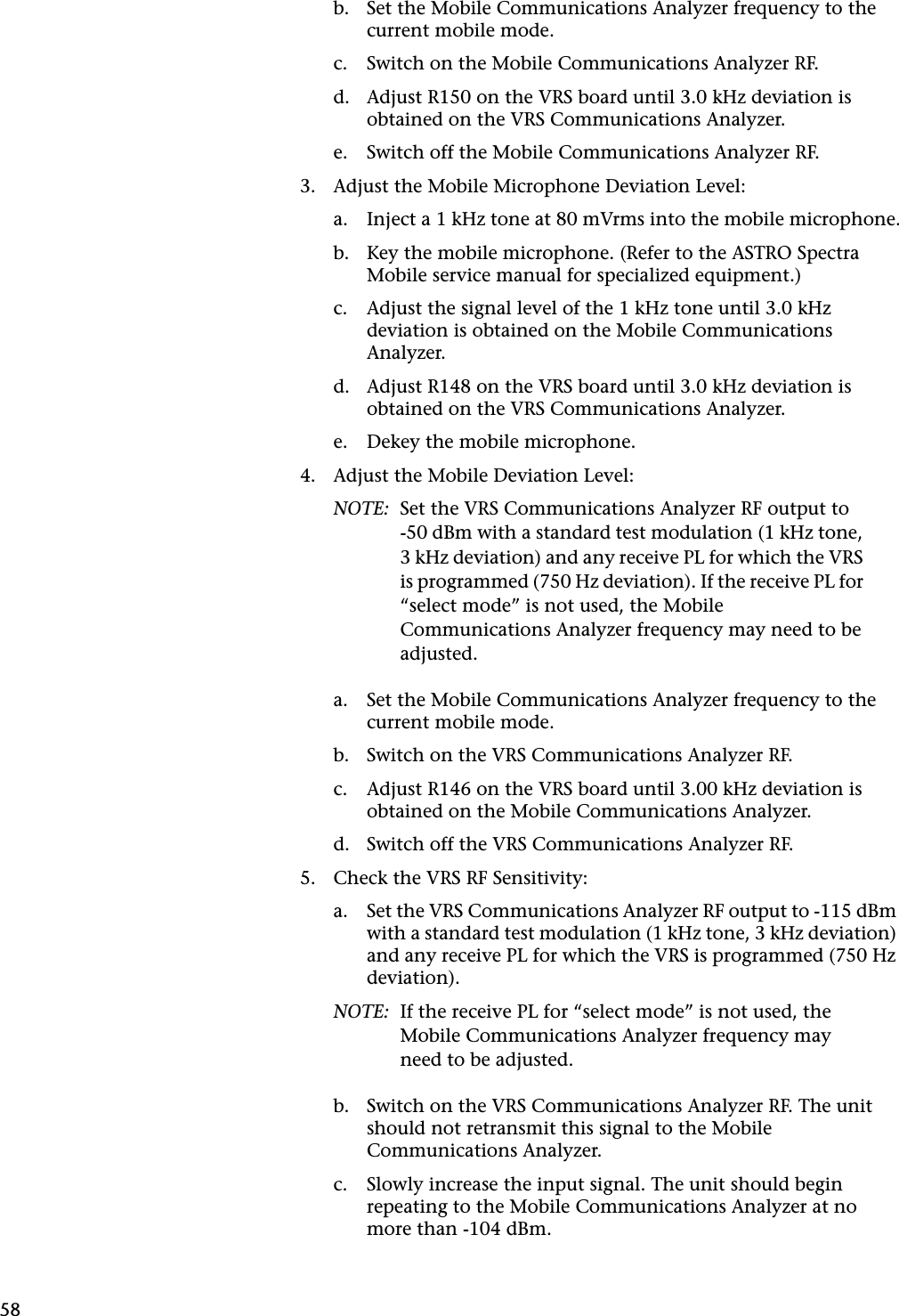 58b. Set the Mobile Communications Analyzer frequency to the current mobile mode.c. Switch on the Mobile Communications Analyzer RF.d. Adjust R150 on the VRS board until 3.0 kHz deviation is obtained on the VRS Communications Analyzer.e. Switch off the Mobile Communications Analyzer RF.3. Adjust the Mobile Microphone Deviation Level:a. Inject a 1 kHz tone at 80 mVrms into the mobile microphone.b. Key the mobile microphone. (Refer to the ASTRO Spectra Mobile service manual for specialized equipment.)c. Adjust the signal level of the 1 kHz tone until 3.0 kHz deviation is obtained on the Mobile Communications Analyzer.d. Adjust R148 on the VRS board until 3.0 kHz deviation is obtained on the VRS Communications Analyzer.e. Dekey the mobile microphone.4. Adjust the Mobile Deviation Level:NOTE: Set the VRS Communications Analyzer RF output to-50 dBm with a standard test modulation (1 kHz tone, 3 kHz deviation) and any receive PL for which the VRS is programmed (750 Hz deviation). If the receive PL for “select mode” is not used, the Mobile Communications Analyzer frequency may need to be adjusted.a. Set the Mobile Communications Analyzer frequency to the current mobile mode.b. Switch on the VRS Communications Analyzer RF.c. Adjust R146 on the VRS board until 3.00 kHz deviation is obtained on the Mobile Communications Analyzer.d. Switch off the VRS Communications Analyzer RF.5. Check the VRS RF Sensitivity:a. Set the VRS Communications Analyzer RF output to -115 dBm with a standard test modulation (1 kHz tone, 3 kHz deviation) and any receive PL for which the VRS is programmed (750 Hz deviation).NOTE: If the receive PL for “select mode” is not used, the Mobile Communications Analyzer frequency may need to be adjusted.b. Switch on the VRS Communications Analyzer RF. The unit should not retransmit this signal to the Mobile Communications Analyzer.c. Slowly increase the input signal. The unit should begin repeating to the Mobile Communications Analyzer at no more than -104 dBm.