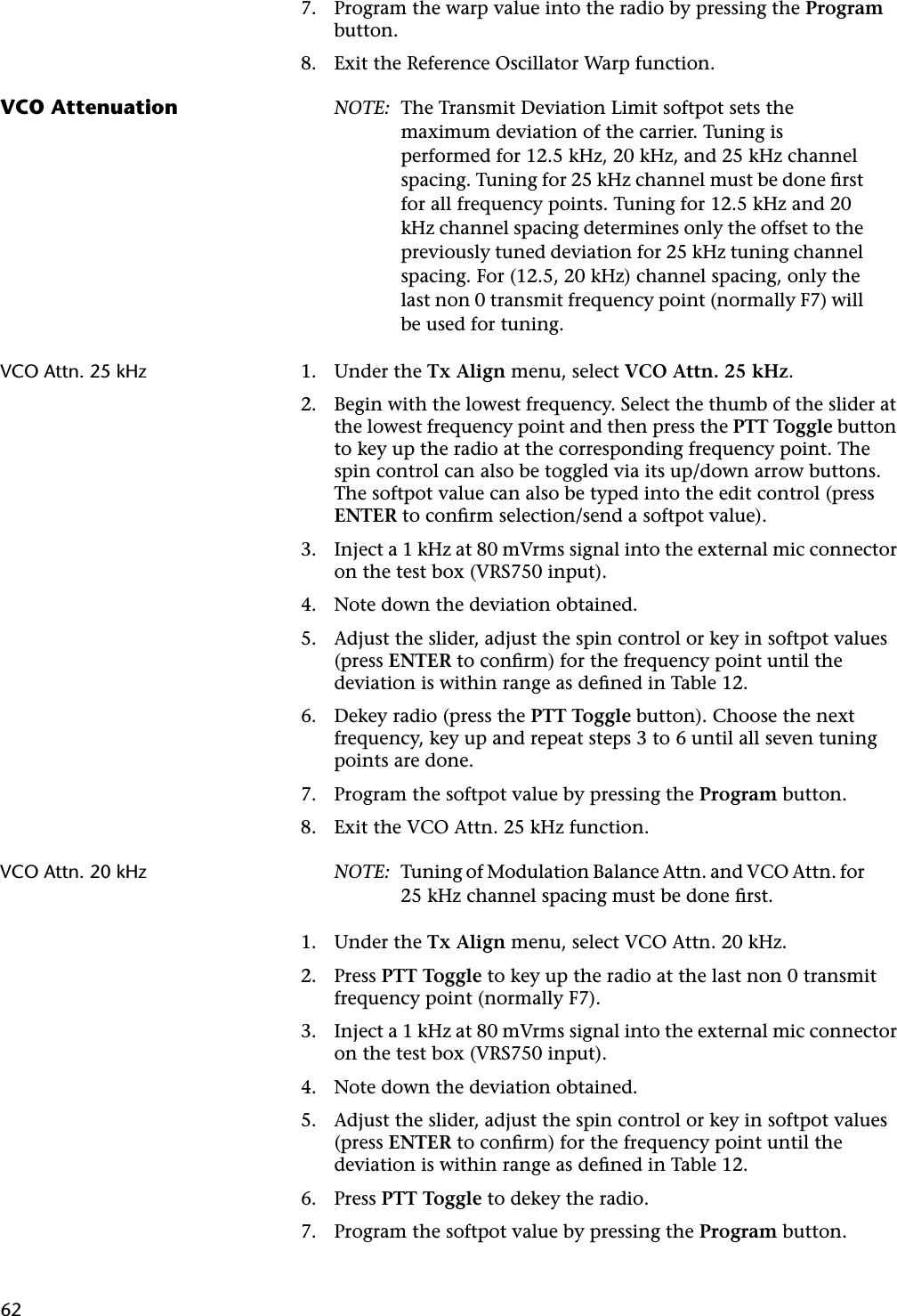 627. Program the warp value into the radio by pressing the Program button.8. Exit the Reference Oscillator Warp function.VCO Attenuation NOTE: The Transmit Deviation Limit softpot sets the maximum deviation of the carrier. Tuning is performed for 12.5 kHz, 20 kHz, and 25 kHz channel spacing. Tuning for 25 kHz channel must be done ﬁrst for all frequency points. Tuning for 12.5 kHz and 20 kHz channel spacing determines only the offset to the previously tuned deviation for 25 kHz tuning channel spacing. For (12.5, 20 kHz) channel spacing, only the last non 0 transmit frequency point (normally F7) will be used for tuning.VCO Attn. 25 kHz 1. Under the Tx Align menu, select VCO Attn. 25 kHz.2. Begin with the lowest frequency. Select the thumb of the slider at the lowest frequency point and then press the PTT Toggle button to key up the radio at the corresponding frequency point. The spin control can also be toggled via its up/down arrow buttons. The softpot value can also be typed into the edit control (press ENTER to conﬁrm selection/send a softpot value).3. Inject a 1 kHz at 80 mVrms signal into the external mic connector on the test box (VRS750 input).4. Note down the deviation obtained.5. Adjust the slider, adjust the spin control or key in softpot values (press ENTER to conﬁrm) for the frequency point until the deviation is within range as deﬁned in Table 12.6. Dekey radio (press the PTT Toggle button). Choose the next frequency, key up and repeat steps 3 to 6 until all seven tuning points are done.7. Program the softpot value by pressing the Program button.8. Exit the VCO Attn. 25 kHz function.VCO Attn. 20 kHz NOTE: Tuning of Modulation Balance Attn. and VCO Attn. for 25 kHz channel spacing must be done ﬁrst.1. Under the Tx Align menu, select VCO Attn. 20 kHz.2. Press PTT Toggle to key up the radio at the last non 0 transmit frequency point (normally F7).3. Inject a 1 kHz at 80 mVrms signal into the external mic connector on the test box (VRS750 input).4. Note down the deviation obtained.5. Adjust the slider, adjust the spin control or key in softpot values (press ENTER to conﬁrm) for the frequency point until the deviation is within range as deﬁned in Table 12.6. Press PTT Toggle to dekey the radio.7. Program the softpot value by pressing the Program button.
