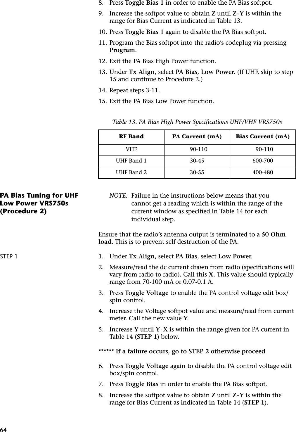 648. Press Toggle Bias 1 in order to enable the PA Bias softpot.9. Increase the softpot value to obtain Z until Z-Y is within the range for Bias Current as indicated in Table 13.10. Press Toggle Bias 1 again to disable the PA Bias softpot.11. Program the Bias softpot into the radio’s codeplug via pressing Program.12. Exit the PA Bias High Power function.13. Under Tx Align, select PA Bias, Low Power. (If UHF, skip to step 15 and continue to Procedure 2.)14. Repeat steps 3-11.15. Exit the PA Bias Low Power function.PA Bias Tuning for UHF Low Power VRS750s (Procedure 2)NOTE: Failure in the instructions below means that you cannot get a reading which is within the range of the current window as speciﬁed in Table 14 for each individual step.Ensure that the radio’s antenna output is terminated to a 50 Ohm load. This is to prevent self destruction of the PA.STEP 1 1. Under Tx Align, select PA Bias, select Low Power.2. Measure/read the dc current drawn from radio (speciﬁcations will vary from radio to radio). Call this X. This value should typically range from 70-100 mA or 0.07-0.1 A.3. Press Toggle Voltage to enable the PA control voltage edit box/spin control.4. Increase the Voltage softpot value and measure/read from current meter. Call the new value Y.5. Increase Y until Y-X is within the range given for PA current in Table 14 (STEP 1) below.****** If a failure occurs, go to STEP 2 otherwise proceed6. Press Toggle Voltage again to disable the PA control voltage edit box/spin control.7. Press Toggle Bias in order to enable the PA Bias softpot.8. Increase the softpot value to obtain Z until Z-Y is within the range for Bias Current as indicated in Table 14 (STEP 1).Table 13. PA Bias High Power Speciﬁcations UHF/VHF VRS750sRF Band PA Current (mA) Bias Current (mA)VHF 90-110 90-110UHF Band 1 30-45 600-700UHF Band 2 30-55 400-480