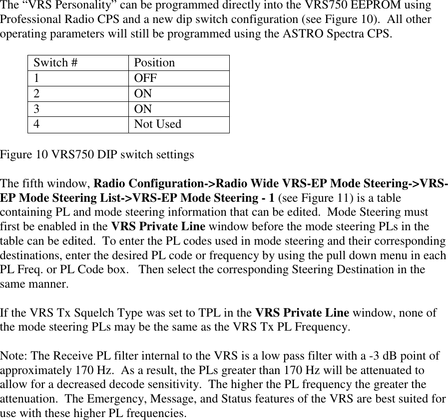       The “VRS Personality” can be programmed directly into the VRS750 EEPROM using Professional Radio CPS and a new dip switch configuration (see Figure 10).  All other operating parameters will still be programmed using the ASTRO Spectra CPS.  Switch #  Position 1 OFF 2 ON 3 ON 4 Not Used  Figure 10 VRS750 DIP switch settings  The fifth window, Radio Configuration-&gt;Radio Wide VRS-EP Mode Steering-&gt;VRS-EP Mode Steering List-&gt;VRS-EP Mode Steering - 1 (see Figure 11) is a table containing PL and mode steering information that can be edited.  Mode Steering must first be enabled in the VRS Private Line window before the mode steering PLs in the table can be edited.  To enter the PL codes used in mode steering and their corresponding destinations, enter the desired PL code or frequency by using the pull down menu in each PL Freq. or PL Code box.   Then select the corresponding Steering Destination in the same manner.  If the VRS Tx Squelch Type was set to TPL in the VRS Private Line window, none of the mode steering PLs may be the same as the VRS Tx PL Frequency.  Note: The Receive PL filter internal to the VRS is a low pass filter with a -3 dB point of approximately 170 Hz.  As a result, the PLs greater than 170 Hz will be attenuated to allow for a decreased decode sensitivity.  The higher the PL frequency the greater the attenuation.  The Emergency, Message, and Status features of the VRS are best suited for use with these higher PL frequencies. 