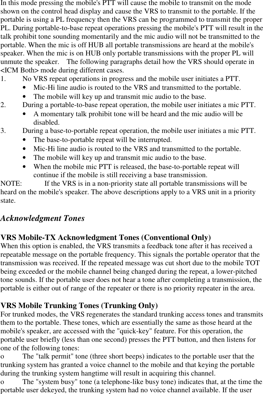 In this mode pressing the mobile&apos;s PTT will cause the mobile to transmit on the mode shown on the control head display and cause the VRS to transmit to the portable. If the portable is using a PL frequency then the VRS can be programmed to transmit the proper PL. During portable-to-base repeat operations pressing the mobile&apos;s PTT will result in the talk prohibit tone sounding momentarily and the mic audio will not be transmitted to the portable. When the mic is off HUB all portable transmissions are heard at the mobile&apos;s speaker. When the mic is on HUB only portable transmissions with the proper PL will unmute the speaker.    The following paragraphs detail how the VRS should operate in &lt;ICM Both&gt; mode during different cases. 1.  No VRS repeat operations in progress and the mobile user initiates a PTT. •  Mic-Hi line audio is routed to the VRS and transmitted to the portable. •  The mobile will key up and transmit mic audio to the base.   2.  During a portable-to-base repeat operation, the mobile user initiates a mic PTT. •  A momentary talk prohibit tone will be heard and the mic audio will be disabled. 3.  During a base-to-portable repeat operation, the mobile user initiates a mic PTT. •  The base-to-portable repeat will be interrupted. •  Mic-Hi line audio is routed to the VRS and transmitted to the portable. •  The mobile will key up and transmit mic audio to the base.   •  When the mobile mic PTT is released, the base-to-portable repeat will continue if the mobile is still receiving a base transmission. NOTE:   If the VRS is in a non-priority state all portable transmissions will be heard on the mobile&apos;s speaker. The above descriptions apply to a VRS unit in a priority state.  Acknowledgment Tones  VRS Mobile-TX Acknowledgment Tones (Conventional Only) When this option is enabled, the VRS transmits a feedback tone after it has received a repeatable message on the portable frequency. This signals the portable operator that the transmission was received. If the repeated message was cut short due to the mobile TOT being exceeded or the mobile channel being changed during the repeat, a lower-pitched tone sounds. If the portable user does not hear a tone after completing a transmission, the portable is either out of range of the repeater or there is no priority repeater in the area.  VRS Mobile Trunking Tones (Trunking Only) For trunked modes, the VRS regenerates the standard trunking access tones and transmits them to the portable. These tones, which are essentially the same as those heard at the mobile&apos;s speaker, are accessed with the &quot;quick-key&quot; feature. For this operation, the portable user briefly (less than one second) presses the PTT button, and then listens for one of the following tones:  o  The &quot;talk permit&quot; tone (three short beeps) indicates to the portable user that the trunking system has granted a voice channel to the mobile and that keying the portable during the trunking system hangtime will result in acquiring this channel.  o  The &quot;system busy&quot; tone (a telephone-like busy tone) indicates that, at the time the portable user dekeyed, the trunking system had no voice channel available. If the user 